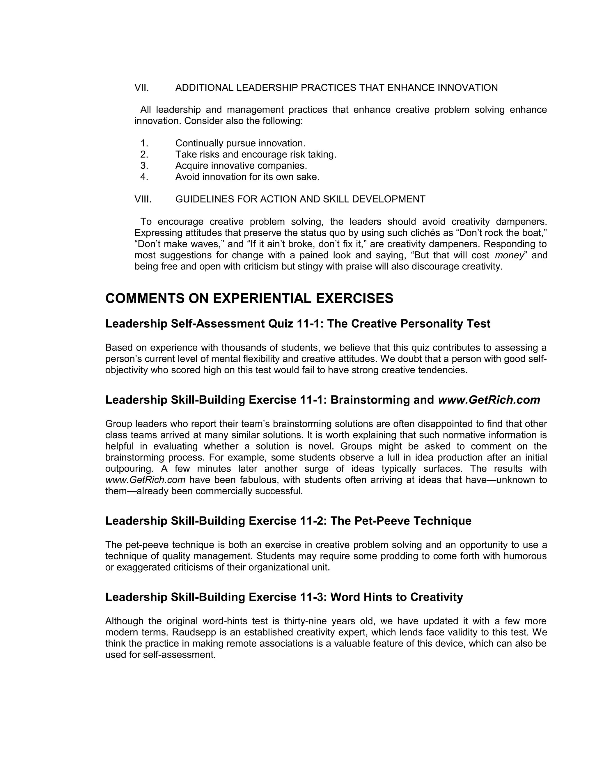 VII.     ADDITIONAL LEADERSHIP PRACTICES THAT ENHANCE INNOVATION

         All leadership and management practices that enhance creative problem solving enhance
       innovation. Consider also the following:

        1.      Continually pursue innovation.
        2.      Take risks and encourage risk taking.
        3.      Acquire innovative companies.
        4.      Avoid innovation for its own sake.

       VIII.    GUIDELINES FOR ACTION AND SKILL DEVELOPMENT

        To encourage creative problem solving, the leaders should avoid creativity dampeners.
       Expressing attitudes that preserve the status quo by using such clichés as “Don’t rock the boat,”
       “Don’t make waves,” and “If it ain’t broke, don’t fix it,” are creativity dampeners. Responding to
       most suggestions for change with a pained look and saying, “But that will cost money” and
       being free and open with criticism but stingy with praise will also discourage creativity.


COMMENTS ON EXPERIENTIAL EXERCISES
Leadership Self-Assessment Quiz 11-1: The Creative Personality Test
Based on experience with thousands of students, we believe that this quiz contributes to assessing a
person’s current level of mental flexibility and creative attitudes. We doubt that a person with good self-
objectivity who scored high on this test would fail to have strong creative tendencies.


Leadership Skill-Building Exercise 11-1: Brainstorming and www.GetRich.com
Group leaders who report their team’s brainstorming solutions are often disappointed to find that other
class teams arrived at many similar solutions. It is worth explaining that such normative information is
helpful in evaluating whether a solution is novel. Groups might be asked to comment on the
brainstorming process. For example, some students observe a lull in idea production after an initial
outpouring. A few minutes later another surge of ideas typically surfaces. The results with
www.GetRich.com have been fabulous, with students often arriving at ideas that have—unknown to
them—already been commercially successful.


Leadership Skill-Building Exercise 11-2: The Pet-Peeve Technique
The pet-peeve technique is both an exercise in creative problem solving and an opportunity to use a
technique of quality management. Students may require some prodding to come forth with humorous
or exaggerated criticisms of their organizational unit.


Leadership Skill-Building Exercise 11-3: Word Hints to Creativity
Although the original word-hints test is thirty-nine years old, we have updated it with a few more
modern terms. Raudsepp is an established creativity expert, which lends face validity to this test. We
think the practice in making remote associations is a valuable feature of this device, which can also be
used for self-assessment.
 