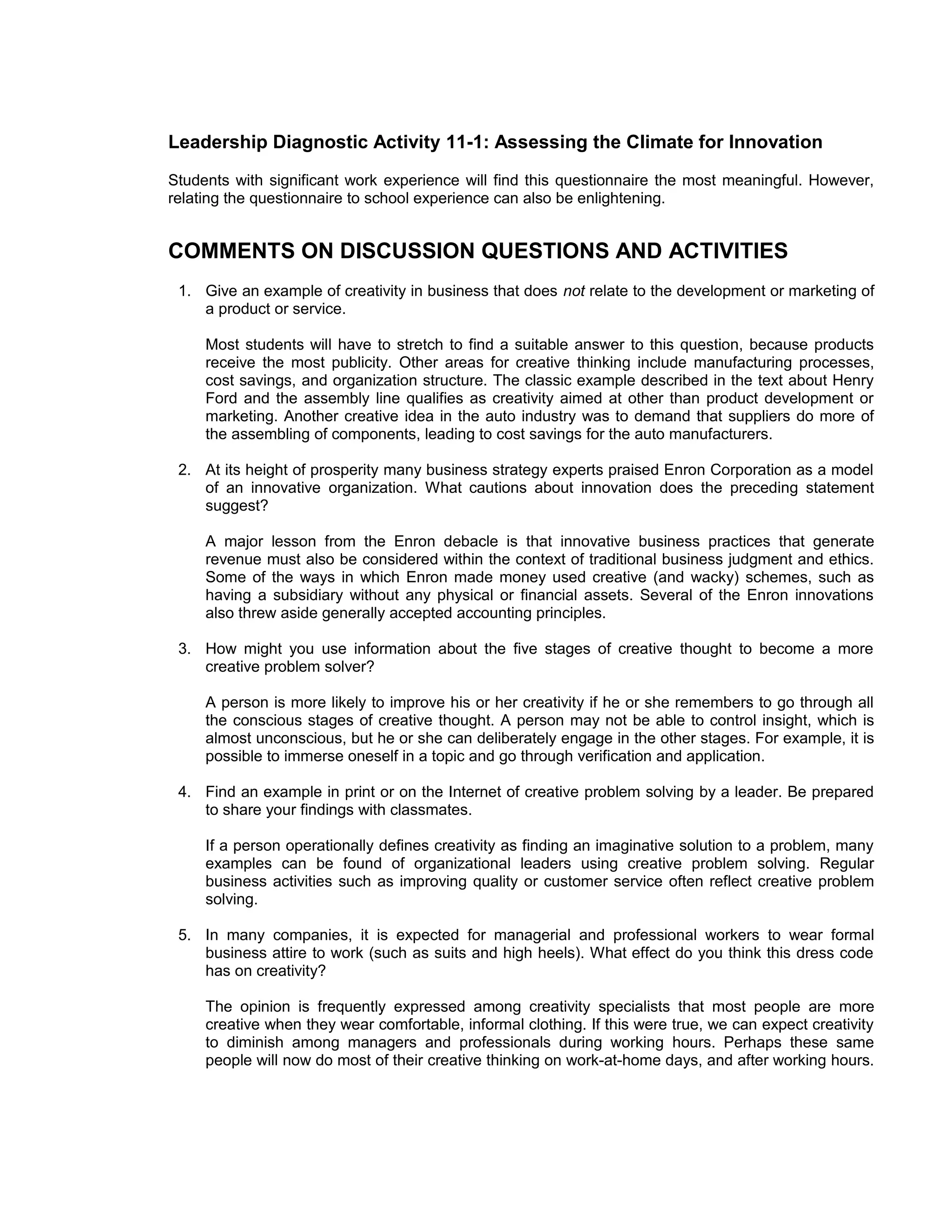 Leadership Diagnostic Activity 11-1: Assessing the Climate for Innovation
Students with significant work experience will find this questionnaire the most meaningful. However,
relating the questionnaire to school experience can also be enlightening.


COMMENTS ON DISCUSSION QUESTIONS AND ACTIVITIES
 1. Give an example of creativity in business that does not relate to the development or marketing of
    a product or service.

     Most students will have to stretch to find a suitable answer to this question, because products
     receive the most publicity. Other areas for creative thinking include manufacturing processes,
     cost savings, and organization structure. The classic example described in the text about Henry
     Ford and the assembly line qualifies as creativity aimed at other than product development or
     marketing. Another creative idea in the auto industry was to demand that suppliers do more of
     the assembling of components, leading to cost savings for the auto manufacturers.

 2. At its height of prosperity many business strategy experts praised Enron Corporation as a model
    of an innovative organization. What cautions about innovation does the preceding statement
    suggest?

     A major lesson from the Enron debacle is that innovative business practices that generate
     revenue must also be considered within the context of traditional business judgment and ethics.
     Some of the ways in which Enron made money used creative (and wacky) schemes, such as
     having a subsidiary without any physical or financial assets. Several of the Enron innovations
     also threw aside generally accepted accounting principles.

 3. How might you use information about the five stages of creative thought to become a more
    creative problem solver?

     A person is more likely to improve his or her creativity if he or she remembers to go through all
     the conscious stages of creative thought. A person may not be able to control insight, which is
     almost unconscious, but he or she can deliberately engage in the other stages. For example, it is
     possible to immerse oneself in a topic and go through verification and application.

 4. Find an example in print or on the Internet of creative problem solving by a leader. Be prepared
    to share your findings with classmates.

     If a person operationally defines creativity as finding an imaginative solution to a problem, many
     examples can be found of organizational leaders using creative problem solving. Regular
     business activities such as improving quality or customer service often reflect creative problem
     solving.

 5. In many companies, it is expected for managerial and professional workers to wear formal
    business attire to work (such as suits and high heels). What effect do you think this dress code
    has on creativity?

     The opinion is frequently expressed among creativity specialists that most people are more
     creative when they wear comfortable, informal clothing. If this were true, we can expect creativity
     to diminish among managers and professionals during working hours. Perhaps these same
     people will now do most of their creative thinking on work-at-home days, and after working hours.
 