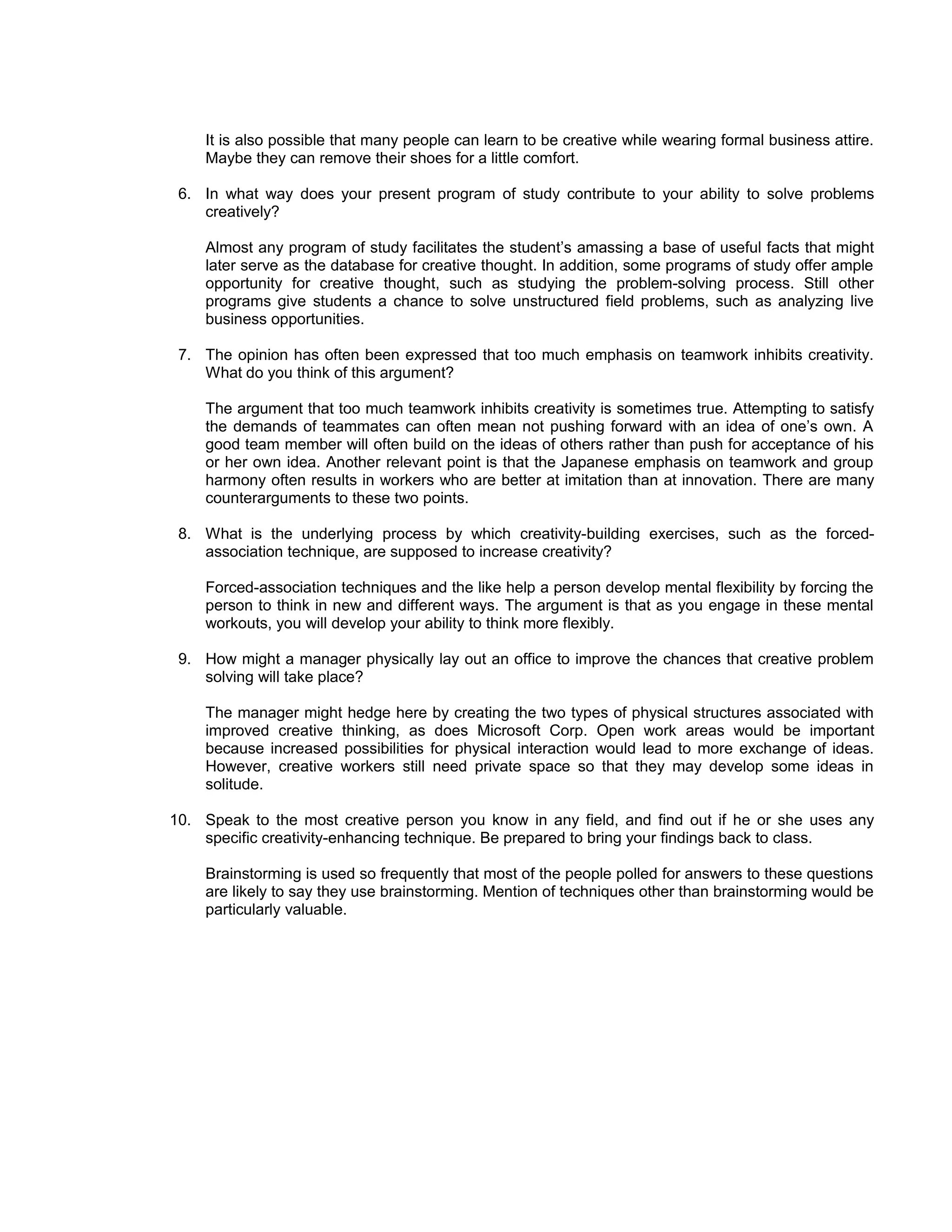It is also possible that many people can learn to be creative while wearing formal business attire.
    Maybe they can remove their shoes for a little comfort.

 6. In what way does your present program of study contribute to your ability to solve problems
    creatively?

    Almost any program of study facilitates the student’s amassing a base of useful facts that might
    later serve as the database for creative thought. In addition, some programs of study offer ample
    opportunity for creative thought, such as studying the problem-solving process. Still other
    programs give students a chance to solve unstructured field problems, such as analyzing live
    business opportunities.

 7. The opinion has often been expressed that too much emphasis on teamwork inhibits creativity.
    What do you think of this argument?

    The argument that too much teamwork inhibits creativity is sometimes true. Attempting to satisfy
    the demands of teammates can often mean not pushing forward with an idea of one’s own. A
    good team member will often build on the ideas of others rather than push for acceptance of his
    or her own idea. Another relevant point is that the Japanese emphasis on teamwork and group
    harmony often results in workers who are better at imitation than at innovation. There are many
    counterarguments to these two points.

 8. What is the underlying process by which creativity-building exercises, such as the forced-
    association technique, are supposed to increase creativity?

    Forced-association techniques and the like help a person develop mental flexibility by forcing the
    person to think in new and different ways. The argument is that as you engage in these mental
    workouts, you will develop your ability to think more flexibly.

 9. How might a manager physically lay out an office to improve the chances that creative problem
    solving will take place?

    The manager might hedge here by creating the two types of physical structures associated with
    improved creative thinking, as does Microsoft Corp. Open work areas would be important
    because increased possibilities for physical interaction would lead to more exchange of ideas.
    However, creative workers still need private space so that they may develop some ideas in
    solitude.

10. Speak to the most creative person you know in any field, and find out if he or she uses any
    specific creativity-enhancing technique. Be prepared to bring your findings back to class.

    Brainstorming is used so frequently that most of the people polled for answers to these questions
    are likely to say they use brainstorming. Mention of techniques other than brainstorming would be
    particularly valuable.
 