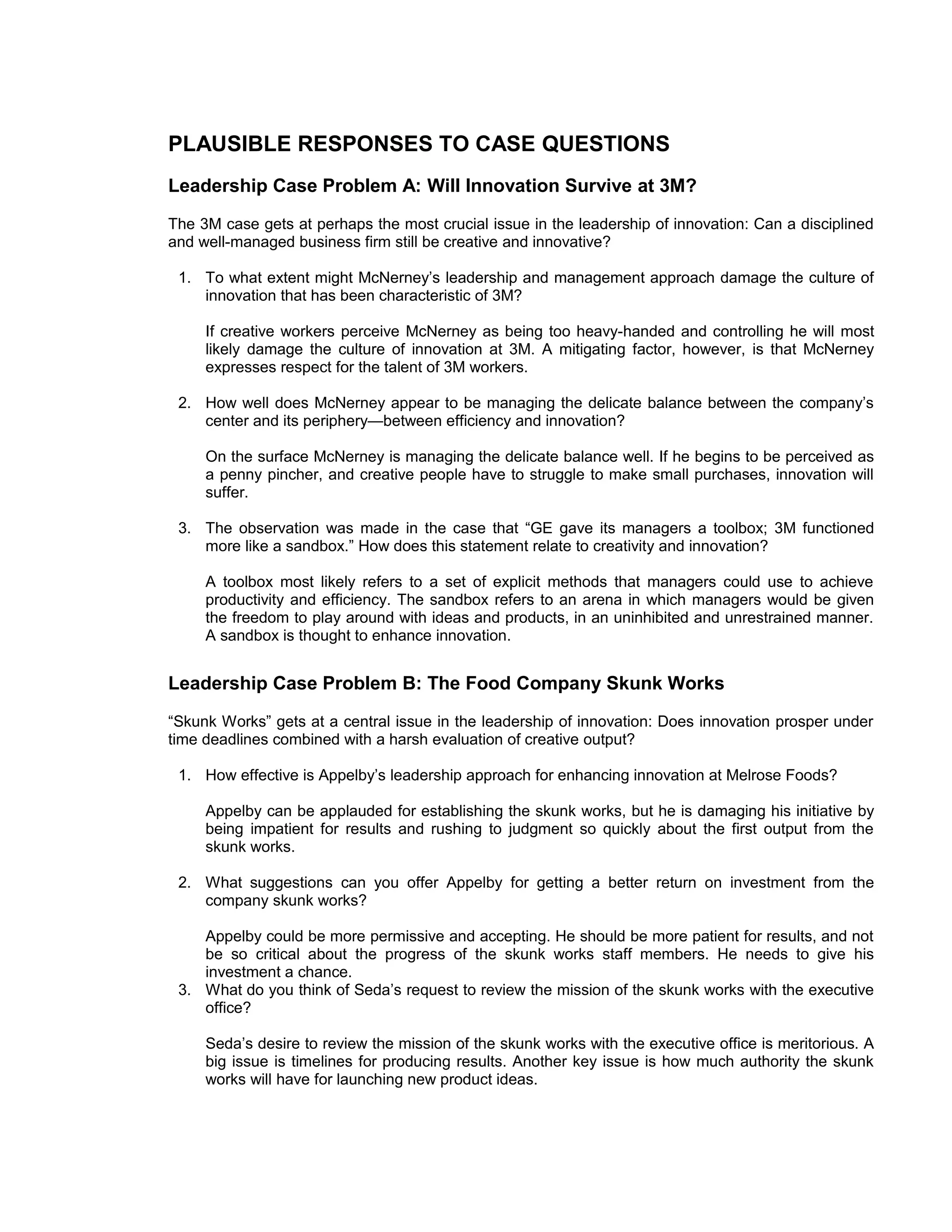 PLAUSIBLE RESPONSES TO CASE QUESTIONS
Leadership Case Problem A: Will Innovation Survive at 3M?
The 3M case gets at perhaps the most crucial issue in the leadership of innovation: Can a disciplined
and well-managed business firm still be creative and innovative?

 1. To what extent might McNerney’s leadership and management approach damage the culture of
    innovation that has been characteristic of 3M?

     If creative workers perceive McNerney as being too heavy-handed and controlling he will most
     likely damage the culture of innovation at 3M. A mitigating factor, however, is that McNerney
     expresses respect for the talent of 3M workers.

 2. How well does McNerney appear to be managing the delicate balance between the company’s
    center and its periphery—between efficiency and innovation?

     On the surface McNerney is managing the delicate balance well. If he begins to be perceived as
     a penny pincher, and creative people have to struggle to make small purchases, innovation will
     suffer.

 3. The observation was made in the case that “GE gave its managers a toolbox; 3M functioned
    more like a sandbox.” How does this statement relate to creativity and innovation?

     A toolbox most likely refers to a set of explicit methods that managers could use to achieve
     productivity and efficiency. The sandbox refers to an arena in which managers would be given
     the freedom to play around with ideas and products, in an uninhibited and unrestrained manner.
     A sandbox is thought to enhance innovation.


Leadership Case Problem B: The Food Company Skunk Works
“Skunk Works” gets at a central issue in the leadership of innovation: Does innovation prosper under
time deadlines combined with a harsh evaluation of creative output?

 1. How effective is Appelby’s leadership approach for enhancing innovation at Melrose Foods?

     Appelby can be applauded for establishing the skunk works, but he is damaging his initiative by
     being impatient for results and rushing to judgment so quickly about the first output from the
     skunk works.

 2. What suggestions can you offer Appelby for getting a better return on investment from the
    company skunk works?

    Appelby could be more permissive and accepting. He should be more patient for results, and not
    be so critical about the progress of the skunk works staff members. He needs to give his
    investment a chance.
 3. What do you think of Seda’s request to review the mission of the skunk works with the executive
    office?

     Seda’s desire to review the mission of the skunk works with the executive office is meritorious. A
     big issue is timelines for producing results. Another key issue is how much authority the skunk
     works will have for launching new product ideas.
 