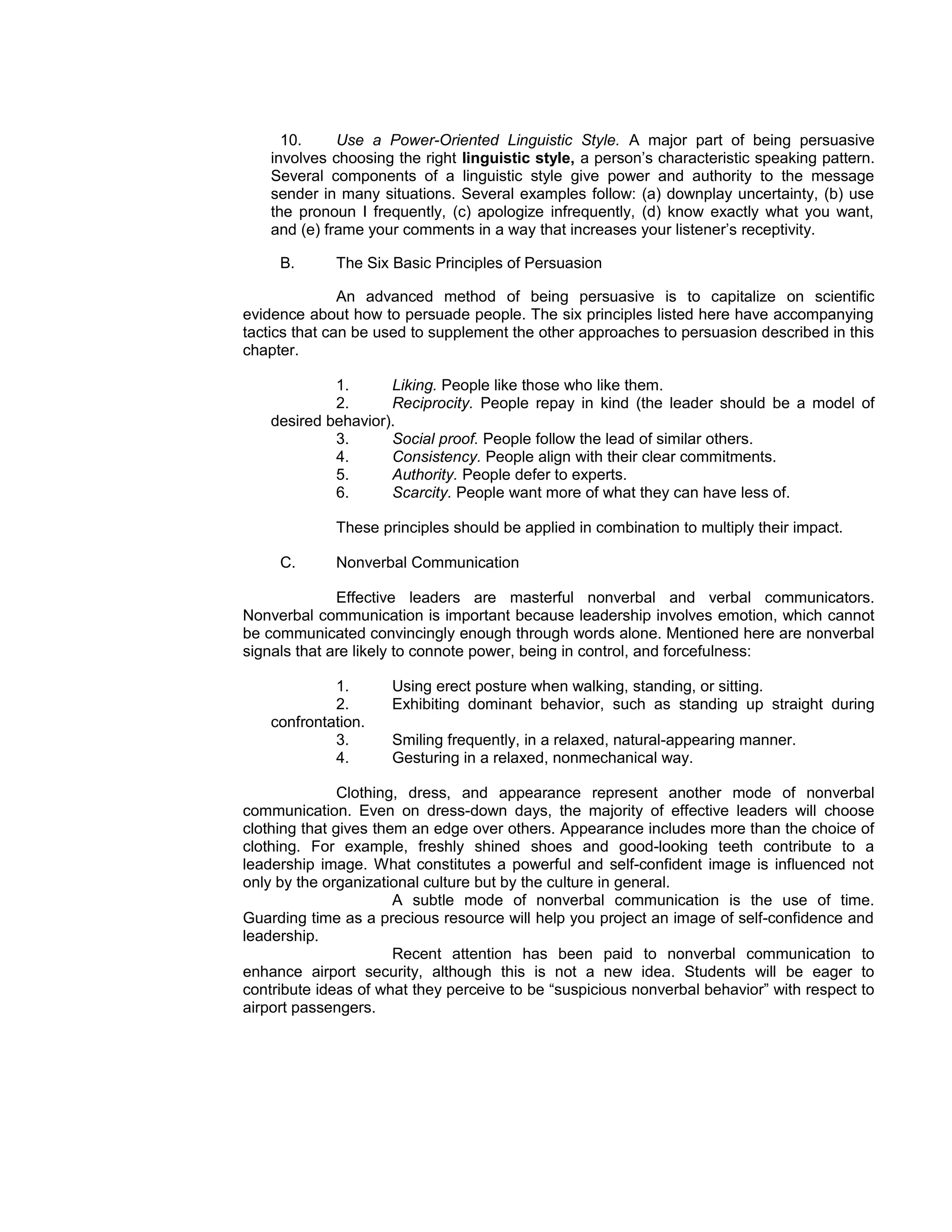 10.     Use a Power-Oriented Linguistic Style. A major part of being persuasive
    involves choosing the right linguistic style, a person’s characteristic speaking pattern.
    Several components of a linguistic style give power and authority to the message
    sender in many situations. Several examples follow: (a) downplay uncertainty, (b) use
    the pronoun I frequently, (c) apologize infrequently, (d) know exactly what you want,
    and (e) frame your comments in a way that increases your listener’s receptivity.

     B.      The Six Basic Principles of Persuasion

               An advanced method of being persuasive is to capitalize on scientific
evidence about how to persuade people. The six principles listed here have accompanying
tactics that can be used to supplement the other approaches to persuasion described in this
chapter.

             1.      Liking. People like those who like them.
             2.      Reciprocity. People repay in kind (the leader should be a model of
    desired behavior).
             3.      Social proof. People follow the lead of similar others.
             4.      Consistency. People align with their clear commitments.
             5.      Authority. People defer to experts.
             6.      Scarcity. People want more of what they can have less of.

             These principles should be applied in combination to multiply their impact.

     C.      Nonverbal Communication

              Effective leaders are masterful nonverbal and verbal communicators.
Nonverbal communication is important because leadership involves emotion, which cannot
be communicated convincingly enough through words alone. Mentioned here are nonverbal
signals that are likely to connote power, being in control, and forcefulness:

             1.      Using erect posture when walking, standing, or sitting.
             2.      Exhibiting dominant behavior, such as standing up straight during
    confrontation.
             3.      Smiling frequently, in a relaxed, natural-appearing manner.
             4.      Gesturing in a relaxed, nonmechanical way.

               Clothing, dress, and appearance represent another mode of nonverbal
communication. Even on dress-down days, the majority of effective leaders will choose
clothing that gives them an edge over others. Appearance includes more than the choice of
clothing. For example, freshly shined shoes and good-looking teeth contribute to a
leadership image. What constitutes a powerful and self-confident image is influenced not
only by the organizational culture but by the culture in general.
                       A subtle mode of nonverbal communication is the use of time.
Guarding time as a precious resource will help you project an image of self-confidence and
leadership.
                       Recent attention has been paid to nonverbal communication to
enhance airport security, although this is not a new idea. Students will be eager to
contribute ideas of what they perceive to be “suspicious nonverbal behavior” with respect to
airport passengers.
 