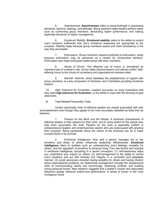 5.    Assertiveness. Assertiveness refers to being forthright in expressing
    demands, opinions, feelings, and attitudes. Being assertive helps leaders perform tasks
    such as confronting group members, demanding higher performance, and making
    legitimate demands on higher management.

             6.       Emotional Stability. Emotional stability refers to the ability to control
    one’s emotions sufficiently that one’s emotional responses are appropriate to the
    occasion. Stability helps because group members expect and need consistency in the
    way they are treated.

             7.     Enthusiasm. Group members respond positively to enthusiasm, partly
    because enthusiasm may be perceived as a reward for constructive behavior.
    Enthusiasm also helps build good relationships with team members.

              8.      Sense of Humor. The effective use of humor is considered an
    important part of a leader’s role. Humor helps dissolve tension and defuse conflict. Self-
    effacing humor is the choice of comedians and organizational members alike.

             9.    Warmth. Warmth, which facilitates the establishment of rapport with
    group members, is a key component of charisma, and it facilitates providing emotional
    support.

      10.    High Tolerance for Frustration. Leaders encounter so many frustrations that
    they need high tolerance for frustration, or the ability to cope with the blocking of goal
    attainment.

     B.      Task-Related Personality Traits

           Certain personality traits of effective leaders are closely associated with task
accomplishment even though they appear to be more accurately classified as traits than as
behavior.

               1.      Passion for the Work and the People. A dominant characteristic of
    effective leaders is their passion for their work, and to some extent for the people who
    help them accomplish the work. Passion for the work is especially evident in
    entrepreneurial leaders and small-business owners who are preoccupied with growing
    their business. Being passionate about the nature of the business can be a major
    success factor in its survival.

              2.      Emotional Intelligence. How well a person manages his or her
    emotions and those of others influences leadership effectiveness. Emotional
    intelligence refers to qualities such as understanding one’s feelings, empathy for
    others, and the regulation of emotions to enhance living. Four key factors are included
    in emotional intelligence, according to a recent conception: (1) self-awareness helps
    you understand your impact on others; (2) self-management is the ability to control
    one’s emotions and act with honesty and integrity in a consistent and adaptable
    manner; (3) social awareness includes having empathy for others and having intuition
    about organizational problems; (4) relationship management includes the interpersonal
    skills of communicating clearly and convincingly, disarming conflicts, and building
    strong personal bonds. New research suggests that a leader’s moods and associated
    behaviors greatly influence bottom-line performance. A sense of humor is the most
    contagious mood.
 