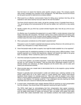 One hint here is to search the Internet under specific company names. The company reports
   often contain messages from members of top management. The Wall Street Journal and Fortune
   are two good sources for statements by company leaders.

3. What would be an effective communication frame for telling group members that they will be
   expected to work about seventy hours per week for the next five weeks?

   The frame should respond to their needs, yet get the message across. A possible frame here is,
   “You are all going to be inconvenienced for the next five weeks, but it will be for a very worthy
   cause.”

4. Identify a leader who you think has a power-oriented linguistic style. How did you arrive at your
   conclusion?

   An effective way of completing this assignment is to watch CNBC or similar television shows that
   feature interviews with executives. The leader making many positive statements and being quite
   confident about the future of the company would suggest a power-oriented linguistic style. Being
   confident about the future would include overcoming present problems.

5. Why is persuasion considered one of the leader’s essential tools?

   Persuasion is one of a leader’s essential tools because exerting influence is the central part of a
   leader’s role. Persuasion is a major influence tactic.

6. Given that people really do defer to experts, how might the leader establish his or her expertise?

   An important tactic for establishing expertise is to help the group solve a difficult problem. A less
   powerful approach is to mention job experiences, degrees, and awards that relate to the group
   task. An example, “When I worked four years as an investment analyst. . . .”

7. Give three examples of positive ethnic stereotypes.

   In a trial of this question, one student responded, “I have been taught all my life that stereotypes
   are bad, so I can’t answer this question.” Here are three ethnic stereotypes related to work: (1)
   Chinese workers are meticulous, (2) Italian designers are the world’s best, and (3) Jews (and
   Asians) are achievement-oriented.

8. What concrete steps can a leader take to demonstrate that he or she respects a group member
   from another culture?

   Respect is generally best communicated in subtle and indirect ways. Listening carefully to the
   person speak about his or her native culture is a good starting point. Asking cross-cultural
   questions shows respect. An example would be: “How much value do people in your culture
   attach to having material possessions?” Expressing enthusiasm for cultural traditions in the other
   country is also effective. An example would be: “I can understand now why reaching the World
   Cup finals was such a source of national pride and celebration.”

9. In recent years, shareholders have verbally attacked CEOs for receiving so much compensation
   from the company. How should these CEOs approach resolving this type of conflict?

   The CEOs might begin by acknowledging that their compensation does appear excessive,
   thereby using a collaborative approach to conflict resolution. The leader might then present facts
   such as wages being based on supply and demand. Next, the leader could explain that highly
   paid CEOs often create shareholder value, and facilitate conditions that enable employees to
 