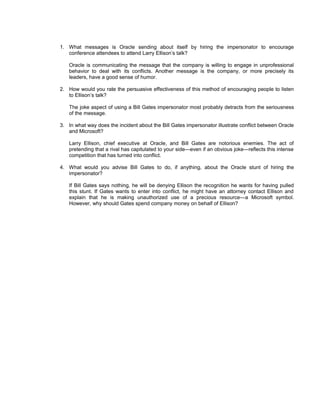 1. What messages is Oracle sending about itself by hiring the impersonator to encourage
   conference attendees to attend Larry Ellison’s talk?

   Oracle is communicating the message that the company is willing to engage in unprofessional
   behavior to deal with its conflicts. Another message is the company, or more precisely its
   leaders, have a good sense of humor.

2. How would you rate the persuasive effectiveness of this method of encouraging people to listen
   to Ellison’s talk?

   The joke aspect of using a Bill Gates impersonator most probably detracts from the seriousness
   of the message.

3. In what way does the incident about the Bill Gates impersonator illustrate conflict between Oracle
   and Microsoft?

   Larry Ellison, chief executive at Oracle, and Bill Gates are notorious enemies. The act of
   pretending that a rival has capitulated to your side—even if an obvious joke—reflects this intense
   competition that has turned into conflict.

4. What would you advise Bill Gates to do, if anything, about the Oracle stunt of hiring the
   impersonator?

   If Bill Gates says nothing, he will be denying Ellison the recognition he wants for having pulled
   this stunt. If Gates wants to enter into conflict, he might have an attorney contact Ellison and
   explain that he is making unauthorized use of a precious resource—a Microsoft symbol.
   However, why should Gates spend company money on behalf of Ellison?
 