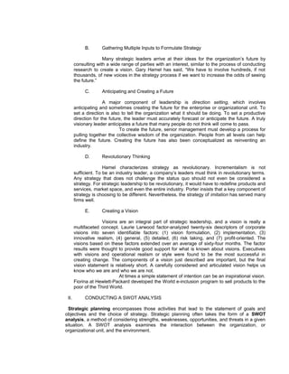 B.       Gathering Multiple Inputs to Formulate Strategy

                     Many strategic leaders arrive at their ideas for the organization’s future by
       consulting with a wide range of parties with an interest, similar to the process of conducting
       research to create a vision. Gary Hamel has said, “We have to involve hundreds, if not
       thousands, of new voices in the strategy process if we want to increase the odds of seeing
       the future.”

            C.       Anticipating and Creating a Future

                      A major component of leadership is direction setting, which involves
       anticipating and sometimes creating the future for the enterprise or organizational unit. To
       set a direction is also to tell the organization what it should be doing. To set a productive
       direction for the future, the leader must accurately forecast or anticipate the future. A truly
       visionary leader anticipates a future that many people do not think will come to pass.
                              To create the future, senior management must develop a process for
       pulling together the collective wisdom of the organization. People from all levels can help
       define the future. Creating the future has also been conceptualized as reinventing an
       industry.

            D.       Revolutionary Thinking

                      Hamel characterizes strategy as revolutionary. Incrementalism is not
       sufficient. To be an industry leader, a company’s leaders must think in revolutionary terms.
       Any strategy that does not challenge the status quo should not even be considered a
       strategy. For strategic leadership to be revolutionary, it would have to redefine products and
       services, market space, and even the entire industry. Porter insists that a key component of
       strategy is choosing to be different. Nevertheless, the strategy of imitation has served many
       firms well.

            E.       Creating a Vision

                     Visions are an integral part of strategic leadership, and a vision is really a
       multifaceted concept. Laurie Larwood factor-analyzed twenty-six descriptors of corporate
       visions into seven identifiable factors: (1) vision formulation, (2) implementation, (3)
       innovative realism, (4) general, (5) detailed, (6) risk taking, and (7) profit-oriented. The
       visions based on these factors extended over an average of sixty-four months. The factor
       results were thought to provide good support for what is known about visions. Executives
       with visions and operational realism or style were found to be the most successful in
       creating change. The components of a vision just described are important, but the final
       vision statement is relatively short. A carefully considered and articulated vision helps us
       know who we are and who we are not.
                             At times a simple statement of intention can be an inspirational vision.
       Fiorina at Hewlett-Packard developed the World e-inclusion program to sell products to the
       poor of the Third World.

 II.        CONDUCTING A SWOT ANALYSIS

 Strategic planning encompasses those activities that lead to the statement of goals and
objectives and the choice of strategy. Strategic planning often takes the form of a SWOT
analysis, a method of considering strengths, weaknesses, opportunities, and threats in a given
situation. A SWOT analysis examines the interaction between the organization, or
organizational unit, and the environment.
 