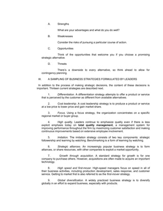 A.       Strengths

                      What are your advantages and what do you do well?

             B.       Weaknesses

                      Consider the risks of pursuing a particular course of action.

             C.       Opportunities

                       Think of the opportunities that welcome you if you choose a promising
        strategic alternative.

             D.       Threats

                     There’s a downside to every alternative, so think ahead to allow for
        contingency planning.

 III.        A SAMPLING OF BUSINESS STRATEGIES FORMULATED BY LEADERS

 In addition to the process of making strategic decisions, the content of these decisions is
important. Thirteen current strategies are described next.

              1.       Differentiation. A differentiation strategy attempts to offer a product or service
        that is perceived by the customer as different from available alternatives.

              2.      Cost leadership. A cost leadership strategy is to produce a product or service
        at a low price to lower price and gain market share.

             3.      Focus. Using a focus strategy, the organization concentrates on a specific
        regional market or buyer group.

              4.     High quality. Leaders continue to emphasize quality even if there is less
        explicit emphasis today on total quality management, a management system for
        improving performance throughout the firm by maximizing customer satisfaction and making
        continuous improvements based on extensive employee involvement.

              5.      Imitation. The imitation strategy consists of two key components: strategic
        followership and learning by watching. Benchmarking is a form of learning by watching.

              6.       Strategic alliances. An increasingly popular business strategy is to form
        alliances, or share resources, with other companies to exploit a market opportunity.

             7.      Growth through acquisition. A standard strategy for growth is for one
        company to purchase others. However, acquisitions are often made to acquire an important
        technology.

              8.      High speed and first-mover. High-speed managers focus on speed in all of
        their business activities, including production development, sales response, and customer
        service. Getting to market first is also referred to as the first-mover strategy.

             9.        Global diversification. A widely practiced business strategy is to diversify
        globally in an effort to expand business, especially with products.
 