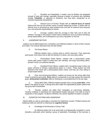 3.      Flexibility and Adaptability. A leader must be flexible and adaptable
            enough to cope with change, especially because a leader is someone who facilitates
            change. Flexibility, or adjusting to situations, has long been recognized as an
            important leadership characteristic.

                       4.      Internal Locus of Control. People with an internal locus of control
            believe that they are the primary cause of events happening to them. A leader with an
            internal locus is perceived as more powerful than one with an external locus because
            he or she assumes responsibility for events.

                        5.     Courage. Leaders need the courage to take risks and to take the
            initiative. Courage in the present context refers to behaviors such as prudent risk taking,
            facing responsibility, and a willingness to put one’s reputation on the line.

 II.         LEADERSHIP MOTIVES

 Leaders can be differentiated from nonleaders and ineffective leaders in terms of their motives
and needs. The motives described here are task-related.

             A.       The Power Motive

                      Effective leaders have a strong need to control resources. They vigorously
        exert power, think about how to alter the behavior of others, and care about status.

                     1.     Personalized Power Motive. Leaders with a personalized power
            motive seek power mostly to further their own interests, and enjoy dominating others.
            Donald Trump is an extreme example.

                     2.      Socialized Power Motive. Leaders with a socialized power motive use
            power primarily to achieve organizational goals or a vision. These leaders are less
            defensive than those with a personalized power motive, and they are more willing to
            accept expert advice.

             B.       Drive and Achievement Motive. Leaders are known for the strong effort they
        invest in achieving work goals. Drive refers to a propensity to put high energy into achieving
        goals. Achievement motivation refers to finding joy in accomplishment for its own sake.

              C.       Strong Work Ethic. Effective leaders typically have a strong work ethic, a firm
        belief in the dignity of work. A strong work ethic helps the organizational leader believe that
        the group task is worthwhile.

             D.      Tenacity. Leaders are better than nonleaders at overcoming obstacles.
        Tenacity multiplies in importance for organizational leaders because it can take so long to
        implement a new program. As Bennis contends, the central ingredient of power is purpose.

 III.        COGNITIVE FACTORS AND LEADERSHIP

  Mental ability as well as personality is important for leadership success. Problem-solving and
intellectual skills are referred to collectively as cognitive factors.

             A.       Knowledge of the Business or Group Task

                      An effective leader has to be technically or professionally competent in some
        discipline, particularly when leading a group of specialists. Knowledge of the business is
 