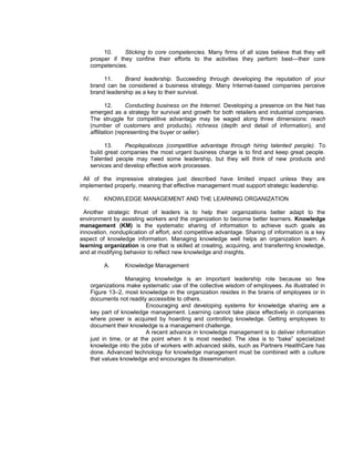 10.     Sticking to core competencies. Many firms of all sizes believe that they will
    prosper if they confine their efforts to the activities they perform best—their core
    competencies.

         11.     Brand leadership. Succeeding through developing the reputation of your
    brand can be considered a business strategy. Many Internet-based companies perceive
    brand leadership as a key to their survival.

           12.      Conducting business on the Internet. Developing a presence on the Net has
    emerged as a strategy for survival and growth for both retailers and industrial companies.
    The struggle for competitive advantage may be waged along three dimensions: reach
    (number of customers and products), richness (depth and detail of information), and
    affiliation (representing the buyer or seller).

          13.     Peoplepalooza (competitive advantage through hiring talented people). To
    build great companies the most urgent business charge is to find and keep great people.
    Talented people may need some leadership, but they will think of new products and
    services and develop effective work processes.

 All of the impressive strategies just described have limited impact unless they are
implemented properly, meaning that effective management must support strategic leadership.

 IV.     KNOWLEDGE MANAGEMENT AND THE LEARNING ORGANIZATION

  Another strategic thrust of leaders is to help their organizations better adapt to the
environment by assisting workers and the organization to become better learners. Knowledge
management (KM) is the systematic sharing of information to achieve such goals as
innovation, nonduplication of effort, and competitive advantage. Sharing of information is a key
aspect of knowledge information. Managing knowledge well helps an organization learn. A
learning organization is one that is skilled at creating, acquiring, and transferring knowledge,
and at modifying behavior to reflect new knowledge and insights.

         A.      Knowledge Management

                  Managing knowledge is an important leadership role because so few
    organizations make systematic use of the collective wisdom of employees. As illustrated in
    Figure 13–2, most knowledge in the organization resides in the brains of employees or in
    documents not readily accessible to others.
                          Encouraging and developing systems for knowledge sharing are a
    key part of knowledge management. Learning cannot take place effectively in companies
    where power is acquired by hoarding and controlling knowledge. Getting employees to
    document their knowledge is a management challenge.
                          A recent advance in knowledge management is to deliver information
    just in time, or at the point when it is most needed. The idea is to “bake” specialized
    knowledge into the jobs of workers with advanced skills, such as Partners HealthCare has
    done. Advanced technology for knowledge management must be combined with a culture
    that values knowledge and encourages its dissemination.
 