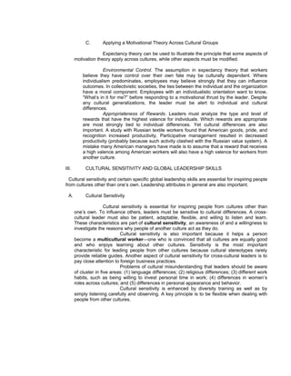 C.       Applying a Motivational Theory Across Cultural Groups

                     Expectancy theory can be used to illustrate the principle that some aspects of
       motivation theory apply across cultures, while other aspects must be modified.

                     Environmental Control. The assumption in expectancy theory that workers
           believe they have control over their own fate may be culturally dependent. Where
           individualism predominates, employees may believe strongly that they can influence
           outcomes. In collectivistic societies, the ties between the individual and the organization
           have a moral component. Employees with an individualistic orientation want to know,
           “What’s in it for me?” before responding to a motivational thrust by the leader. Despite
           any cultural generalizations, the leader must be alert to individual and cultural
           differences.
                     Appropriateness of Rewards. Leaders must analyze the type and level of
           rewards that have the highest valence for individuals. Which rewards are appropriate
           are most strongly tied to individual differences. Yet cultural differences are also
           important. A study with Russian textile workers found that American goods, pride, and
           recognition increased productivity. Participative management resulted in decreased
           productivity (probably because such activity clashed with the Russian value system). A
           mistake many American managers have made is to assume that a reward that receives
           a high valence among American workers will also have a high valence for workers from
           another culture.

III.        CULTURAL SENSITIVITY AND GLOBAL LEADERSHIP SKILLS

  Cultural sensitivity and certain specific global leadership skills are essential for inspiring people
from cultures other than one’s own. Leadership attributes in general are also important.

  A.        Cultural Sensitivity

                       Cultural sensitivity is essential for inspiring people from cultures other than
       one’s own. To influence others, leaders must be sensitive to cultural differences. A cross-
       cultural leader must also be patient, adaptable, flexible, and willing to listen and learn.
       These characteristics are part of cultural sensitivity, an awareness of and a willingness to
       investigate the reasons why people of another culture act as they do.
                               Cultural sensitivity is also important because it helps a person
       become a multicultural worker—one who is convinced that all cultures are equally good
       and who enjoys learning about other cultures. Sensitivity is the most important
       characteristic for leading people from other cultures because cultural stereotypes rarely
       provide reliable guides. Another aspect of cultural sensitivity for cross-cultural leaders is to
       pay close attention to foreign business practices.
                               Problems of cultural misunderstanding that leaders should be aware
       of cluster in five areas: (1) language differences; (2) religious differences; (3) different work
       habits, such as being willing to invest personal time in work; (4) differences in women’s
       roles across cultures; and (5) differences in personal appearance and behavior.
                               Cultural sensitivity is enhanced by diversity training as well as by
       simply listening carefully and observing. A key principle is to be flexible when dealing with
       people from other cultures.
 
