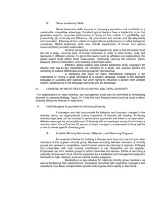 B.       Global Leadership Skills

                      Global leadership skills improve a company’s reputation and contribute to a
      sustainable competitive advantage. Excellent global leaders have a leadership style that
      generates superior corporate performance in terms of four criteria: (1) profitability and
      productivity, (2) continuity and efficiency, (3) commitment and morale, and (4) adaptability
      and innovation. Attaining all four criteria of organizational performance is called behavioral
      complexity. Global leadership skills also include stewardship of human and natural
      resources (being socially responsible).
                               Another perspective on global leadership skills is that the leader must
      tap into a deep, universal layer of human motivation in order to build loyalty, trust, and
      teamwork in different cultures. To get at the needs (such as affiliation and exploration), the
      global leader must satisfy three meta-values: community (serving the common good),
      pleasure (intrinsic motivation), and meaning (meaningful work).
                               Effective global leaders also exhibit leadership skills necessary for
      dealing with day-by-day interactions. As revealed by a study, two success factors are
      sensitivity to cultural differences and being culturally adventurous.
                               A confusing skill issue for many international managers is the
      importance of having a good command of a second language. English is the standard
      language of business and science, but when trying to influence a person from another
      culture, speaking his or her language well gives you an advantage.

IV.        LEADERSHIP INITIATIVES FOR ACHIEVING CULTURAL DIVERSITY

 For organizations to value diversity, top management must also be committed to embedding
diversity in company strategy. Figure 14–3 lists the most frequent areas (such as race) in which
diversity efforts are directed in large firms.

 A.        Hold Managers Accountable for Achieving Diversity

                    If managers are held accountable for behavior and business changes in the
      diversity arena, an organizational culture supportive of diversity will develop. Achieving
      diversity objectives can be included in performance appraisals and linked to compensation.
      Allstate measures the accomplishment of diversity with an employee survey that includes a
      diversity index. Coca-Cola ties 25 percent of each manager’s compensation to how well he
      or she achieves specific diversity goals.

           B.       Establish Minority Recruitment, Retention, and Mentoring Programs

                     An essential initiative for building a diverse work force is to recruit and retain
      members of the targeted minority group. Because recruiting talented members of minority
      groups and women is competitive, careful human resources planning is required. Colleges
      and universities with high minority enrollments in key disciplines can be targeted.
      Employees can form network groups to attract minorities and women. Efforts at recruiting a
      culturally diverse work force must be supported by a leadership and management approach
      that leads to high retention, such as cultural training programs.
                              Mentoring is a key initiative for retaining minority group members, as
      well as facilitating their advancement. Successful minorities with supportive managers and
      coworkers have faster compensation growth and progress more rapidly in their firms.
 