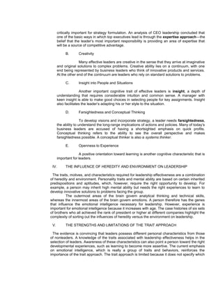 critically important for strategy formulation. An analysis of CEO leadership concluded that
      one of the basic ways in which top executives lead is through the expertise approach—the
      belief that the leader’s most important responsibility is providing an area of expertise that
      will be a source of competitive advantage.

           B.       Creativity

                    Many effective leaders are creative in the sense that they arrive at imaginative
      and original solutions to complex problems. Creative ability lies on a continuum, with one
      end being represented by business leaders who think of innovative products and services.
      At the other end of the continuum are leaders who rely on standard solutions to problems.

           C.       Insight into People and Situations

                     Another important cognitive trait of effective leaders is insight, a depth of
      understanding that requires considerable intuition and common sense. A manager with
      keen insight is able to make good choices in selecting people for key assignments. Insight
      also facilitates the leader’s adapting his or her style to the situation.

           D.       Farsightedness and Conceptual Thinking

                      To develop visions and incorporate strategy, a leader needs farsightedness,
      the ability to understand the long-range implications of actions and policies. Many of today’s
      business leaders are accused of having a shortsighted emphasis on quick profits.
      Conceptual thinking refers to the ability to see the overall perspective and makes
      farsightedness possible. A conceptual thinker is also a systems thinker.

           E.       Openness to Experience

                     A positive orientation toward learning is another cognitive characteristic that is
      important for leaders.

 IV.       THE INFLUENCE OF HEREDITY AND ENVIRONMENT ON LEADERSHIP

  The traits, motives, and characteristics required for leadership effectiveness are a combination
of heredity and environment. Personality traits and mental ability are based on certain inherited
predispositions and aptitudes, which, however, require the right opportunity to develop. For
example, a person may inherit high mental ability but needs the right experiences to learn to
develop innovative solutions to problems facing the group.
           The outermost areas of the brain govern analytical thinking and technical skills,
whereas the innermost areas of the brain govern emotions. A person therefore has the genes
that influence the emotional intelligence necessary for leadership. However, experience is
important for emotional intelligence because it increases with age. The case histories of six sets
of brothers who all achieved the rank of president or higher at different companies highlight the
complexity of sorting out the influences of heredity versus the environment on leadership.

 V.        THE STRENGTHS AND LIMITATIONS OF THE TRAIT APPROACH

 The evidence is convincing that leaders possess different personal characteristics from those
of nonleaders. A knowledge of the traits associated with leadership effectiveness helps in the
selection of leaders. Awareness of these characteristics can also point a person toward the right
developmental experiences, such as learning to become more assertive. The current emphasis
on emotional intelligence, which is really a group of traits and behaviors, reinforces the
importance of the trait approach. The trait approach is limited because it does not specify which
 