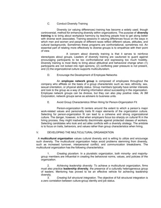 C.       Conduct Diversity Training

                    Diversity (or valuing differences) training has become a widely used, though
     controversial, method for enhancing diversity within organizations. The purpose of diversity
     training is to bring about workplace harmony by teaching people how to get along better
     with diverse work associates. Training sessions in valuing differences focus on the ways in
     which men and women and people of different races reflect different values, attitudes, and
     cultural backgrounds. Sometimes these programs are confrontational, sometimes not. An
     essential part of relating more effectively to diverse groups is to empathize with their point
     of view.
                             A concern about diversity training is that it serves to reinforce
     stereotypes about groups. Leaders of diversity training are cautioned to guard against
     encouraging participants to be too confrontational and expressing too much hostility.
     Diversity training is most likely to bring about attitudinal and behavioral change when (1)
     participants are not locked into rigid opinions, (2) conflicting peer pressure is not present,
     and (3) the organizational culture supports multiculturalism.

          D.       Encourage the Development of Employee Networks

                   An employee network group is composed of employees throughout the
     company who affiliate on the basis of a group characteristic such as race, ethnicity, sex,
     sexual orientation, or physical ability status. Group members typically have similar interests
     and look to the group as a way of sharing information about succeeding in the organization.
     Employee network groups can be divisive, but they can also play positive roles. At 3M
     Corporation, network groups serve as advisers to business units.

          E.       Avoid Group Characteristics When Hiring for Person-Organization Fit

                   Person-organization fit centers around the extent to which a person’s major
     work-related values and personality traits fit major elements of the organization culture.
     Selecting for person-organization fit can lead to a cohesive and strong organizational
     culture. The danger, however, is that when employers focus too sharply on cultural fit in the
     hiring process, they might inadvertently discriminate against protected classes of workers.
     Selecting candidates who look and act alike conflicts with a diversity strategy. The antidote
     is to focus on traits, behaviors, and values rather than group characteristics when hiring.

V.        DEVELOPING THE MULTICULTURAL ORGANIZATION

 A multicultural organization values cultural diversity and is willing to utilize and encourage
such diversity. The multicultural organization helps avoid problems stemming from diversity,
such as increased turnover, interpersonal conflict, and communication breakdowns. The
multicultural organization has the following characteristics:

          1.       Creating pluralism. In a pluralistic organization, both minority- and majority-
     group members are influential in creating the behavioral norms, values, and policies of the
     organization.

          2.       Achieving leadership diversity. To achieve a multicultural organization, firms
     must also practice leadership diversity, the presence of a culturally heterogeneous group
     of leaders. Mentoring has proved to be an effective vehicle for achieving leadership
     diversity.
          3.       Creating full structural integration. The objective of full structural integration is
     a zero correlation between culture-group identity and job status.
 