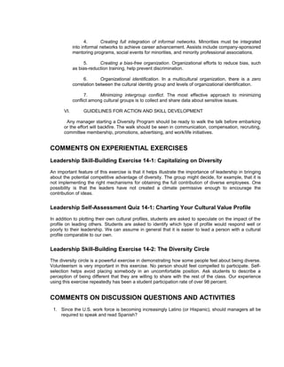 4.      Creating full integration of informal networks. Minorities must be integrated
             into informal networks to achieve career advancement. Assists include company-sponsored
             mentoring programs, social events for minorities, and minority professional associations.

                   5.     Creating a bias-free organization. Organizational efforts to reduce bias, such
             as bias-reduction training, help prevent discrimination.

                   6.      Organizational identification. In a multicultural organization, there is a zero
             correlation between the cultural identity group and levels of organizational identification.

                   7.     Minimizing intergroup conflict. The most effective approach to minimizing
             conflict among cultural groups is to collect and share data about sensitive issues.

       VI.        GUIDELINES FOR ACTION AND SKILL DEVELOPMENT

        Any manager starting a Diversity Program should be ready to walk the talk before embarking
       or the effort will backfire. The walk should be seen in communication, compensation, recruiting,
       committee membership, promotions, advertising, and work/life initiatives.


COMMENTS ON EXPERIENTIAL EXERCISES
Leadership Skill-Building Exercise 14-1: Capitalizing on Diversity
An important feature of this exercise is that it helps illustrate the importance of leadership in bringing
about the potential competitive advantage of diversity. The group might decide, for example, that it is
not implementing the right mechanisms for obtaining the full contribution of diverse employees. One
possibility is that the leaders have not created a climate permissive enough to encourage the
contribution of ideas.


Leadership Self-Assessment Quiz 14-1: Charting Your Cultural Value Profile
In addition to plotting their own cultural profiles, students are asked to speculate on the impact of the
profile on leading others. Students are asked to identify which type of profile would respond well or
poorly to their leadership. We can assume in general that it is easier to lead a person with a cultural
profile comparable to our own.


Leadership Skill-Building Exercise 14-2: The Diversity Circle
The diversity circle is a powerful exercise in demonstrating how some people feel about being diverse.
Volunteerism is very important in this exercise. No person should feel compelled to participate. Self-
selection helps avoid placing somebody in an uncomfortable position. Ask students to describe a
perception of being different that they are willing to share with the rest of the class. Our experience
using this exercise repeatedly has been a student participation rate of over 98 percent.


COMMENTS ON DISCUSSION QUESTIONS AND ACTIVITIES
 1. Since the U.S. work force is becoming increasingly Latino (or Hispanic), should managers all be
    required to speak and read Spanish?
 