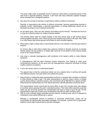This policy might make considerable sense in American cities where a substantial portion of the
    work force is Spanish-speaking. However, it will mean that many otherwise capable managers
    will be excluded from managerial positions.

2. How does the concept of diversity in organizations relate to political correctness?

    Diversity in organizations ties directly to political correctness, because appreciating diversity is
    politically correct. Nevertheless, a genuine appreciation of valuing differences should not be
    dismissed as simply an act of political correctness.

3. An old refrain goes, “Why can’t the cowboys and Indians just be friends?” Translate this line from
   a song into a diversity lesson for modern business leaders.

    The diversity lesson here for modern leaders is that they should strive to get diverse groups
    working together smoothly, even if these groups have experienced conflict in the past. Also, there
    is no valid reason that diverse groups cannot learn to work smoothly together.

4. What actions might a leader take to demonstrate that his or her interest in diversity goes beyond
   rhetoric?

    An obvious step to show that a leader has a genuine interest in diversity would be to promote
    diverse people into key positions. A related step would be for the leader to have diverse people
    as his or her closest advisers.

5. How does a culturally heterogeneous staff contribute to the leader’s ability to make effective
   decisions?

    A heterogeneous staff will often introduce several viewpoints, thus helping to make more
    comprehensive decisions. At the same time the heterogeneous viewpoints contribute to finding
    creative solutions to problems.

6. In your own words, what is a multicultural leader?

    The general idea is that the multicultural leader can be a positive force in working with people
    from different cultures, from both within and outside the country.

7. Assume that an outstanding sales representative works for a company that considers it unethical
   to bribe officials to make a sale. The sales representative is about to close a deal in a foreign
   country where bribing is standard practice. Her commission will be $60,000 for a signed contract.
   What should the representative do if the official demands a $4,000 gift before closing the deal?

   The representative should consult with the home office to see if the no-bribe policy also applies
   to countries where greasing the palm is standard practice. If the home office executive says that
   bribes are still out of the question the representative will have to refuse to give the gift. Yet the
   representative might look to grant every consideration that still lies within company policy.
8. With so much business being conducted over the Internet, including email, why is it important to
   understand cross-cultural differences in values?

    Although a considerable amount of business is conducted electronically, values can be
    incorporated into electronically transmitted messages. For example, a person from a high-power-
    distance culture might respond best to directive messages.
 