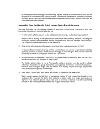 By most perspectives Kellogg is discriminating against majority suppliers because they do not
     receive equal consideration for some contracts. The rationale for favorable treatment of minority
     suppliers is that many minority business owners have been discriminated against in the past, so
     the scales have to be balanced.


Leadership Case Problem B: Ralph Lauren Seeks Racial Harmony
This case illustrates the complexities involved in becoming a multicultural organization, and how
incremental changes may not accomplish the job.

 1. To what extent is Ralph Lauren on the right track to developing a multicultural organization?

     Ralph Lauren is moving in the right direction with Polo’s many diversity initiatives, including the
     hiring (and rehiring) of Lacey Moore, and the hiring of human resource manager Paul Campbell.
     The race relation seminars are also on the right track.

 2. What further advice can you offer Lauren to achieve fuller workplace diversity at Polo?

     To achieve fuller workplace diversity at Polo, Lauren should hire several people of color into key
     operating positions, such as a merchandising manager or head designer. Polo can still retain the
     cool image, but look for cool people who are not Caucasians.

 3. Is the Christmas party incident a symptom of an organizational problem? Or were the black and
    Hispanic employees just behaving as they chose?

     The holiday party incident is not a Polo-specific problem, and can even be found in college
     cafeterias. People tend to group themselves among people of the same racial or ethnic groups.
     However, Polo managers might take the initiative in a friendly way to encourage people from
     various demographic groups to intermingle.

 4. Does Ralph Lauren “get it” as a leader with respect to diversity in the workplace?

     Ralph Lauren appears to fall short of completely “getting it” with respect to diversity in the
     workplace. For example, he thinks that featuring a black model is a major contribution to
     improved race relations. Lauren would also need to be more personally involved in promoting
     diversity in the workplace to demonstrate that he gets the concept entirely.
 