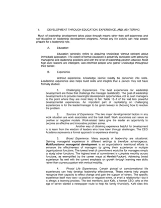 II.        DEVELOPMENT THROUGH EDUCATION, EXPERIENCE, AND MENTORING

 Much of leadership development takes place through means other than self-awareness and
self-discipline or leadership development programs. Almost any life activity can help people
prepare for a leadership role.

            A.      Education

                     Education generally refers to acquiring knowledge without concern about
       immediate application. The extent of formal education is positively correlated with achieving
       managerial and leadership positions and with the level of leadership position attained. Most
       high-level leaders are intelligent, well-informed people who gather knowledge throughout
       their career.

            B.      Experience

                     Without experience, knowledge cannot readily be converted into skills.
       Leadership experience also helps build skills and insights that a person may not have
       formally studied.

                     1.     Challenging Experiences. The best experiences for leadership
           development are those that challenge the manager realistically. The goal of leadership
           development is to provide meaningful development opportunities, not to push managers
           to the point where they are most likely to fail. Table 15–1 of the text lists powerful
           developmental experiences. An important part of capitalizing on challenging
           experiences is for the leader/manager to be given leeway in choosing how to resolve
           the problem.

                     2.      Sources of Experience. The two major developmental factors in any
           work situation are work associates and the task itself. Work associates can serve as
           positive or negative models. Work-related tasks give the leader an opportunity to
           become an effective and innovative problem solver.
                                    Another way of obtaining experience helpful for development
           is to learn from the wisdom of leaders who have been through challenges. The CEO
           Academy represents a formal approach to experience sharing.

                     3.      Broad Experience. Many aspects of leadership are situational.
           Gaining managerial experience in different settings is therefore advantageous.
           Multifunctional managerial development is an organization’s intentional efforts to
           enhance the effectiveness of managers by giving them experience in multiple
           organizational functions. The lowest level of commitment would be for managers simply
           to study other functions. The highest level of commitment is complete mobility across
           functions, as exemplified by the career maze at Hewlett-Packard. Achieving broad
           experience fits well with the current emphasis on growth through learning new skills
           rather than a preoccupation with vertical mobility.

                    4.       Pivotal Life Experiences. Certain pivotal or transformational life
           experiences can help develop leadership effectiveness. These events help people
           recognize their capacity to effect change and gain the support of others. The specific
           experience itself may vary—a positive or negative event, or even a relationship—but it
           is always a learning process. The text mentions Jack Kahl, a former CEO, who at the
           age of seven started a newspaper route to help his family financially. Kahl cites this
 