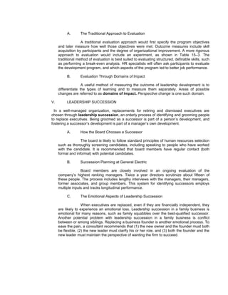 A.       The Traditional Approach to Evaluation

                   A traditional evaluation approach would first specify the program objectives
     and later measure how well those objectives were met. Outcome measures include skill
     acquisition by participants and the degree of organizational improvement. A more rigorous
     approach to evaluation would include an experiment, as shown in Table 15–3. The
     traditional method of evaluation is best suited to evaluating structured, definable skills, such
     as performing a break-even analysis. HR specialists will often ask participants to evaluate
     the development program, and which aspects of the program led to better job performance.

          B.       Evaluation Through Domains of Impact

                    A useful method of measuring the outcome of leadership development is to
     differentiate the types of learning and to measure them separately. Areas of possible
     changes are referred to as domains of impact. Perspective change is one such domain.

V.        LEADERSHIP SUCCESSION

  In a well-managed organization, replacements for retiring and dismissed executives are
chosen through leadership succession, an orderly process of identifying and grooming people
to replace executives. Being groomed as a successor is part of a person’s development, and
fostering a successor’s development is part of a manager’s own development.

          A.       How the Board Chooses a Successor

                   The board is likely to follow standard principles of human resources selection
     such as thoroughly screening candidates, including speaking to people who have worked
     with the candidate. It is recommended that board members have regular contact (both
     formal and informal) with potential candidates.

          B.       Succession Planning at General Electric

                   Board members are closely involved in an ongoing evaluation of the
     company’s highest ranking managers. Twice a year directors scrutinize about fifteen of
     these people. The process includes lengthy interviews with the managers, their managers,
     former associates, and group members. This system for identifying successors employs
     multiple inputs and tracks longitudinal performance.

          C.       The Emotional Aspects of Leadership Succession

                    When executives are replaced, even if they are financially independent, they
     are likely to experience an emotional loss. Leadership succession in a family business is
     emotional for many reasons, such as family squabbles over the best-qualified successor.
     Another potential problem with leadership succession in a family business is conflict
     between or among siblings. Replacing a business founder is another emotional process. To
     ease the pain, a consultant recommends that (1) the new owner and the founder must both
     be flexible, (2) the new leader must clarify his or her role, and (3) both the founder and the
     new leader must maintain the perspective of wanting the firm to succeed.
 