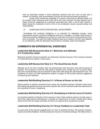 traits are absolutely needed in which leadership situations and how much of each trait is
       needed. For example, when does ambition cross the line and become greed and gluttony?
                 Certain traits increase the probability of a person’s becoming an effective leader, but
       the situation often influences which traits will be the most important. Drucker believes that a
       leader cannot be categorized by a particular personality type, style, or set of traits. Instead, a
       leader should be understood in terms of his or her constituents, results, example setting, and
       responsibilities.

        VI.     GUIDELINES FOR ACTION AND SKILL DEVELOPMENT

        Considering that emotional intelligence is so important for leadership success, many
       organizations sponsor emotional intelligence training for managers. A realistic starting point in
       improving emotional intelligence by yourself is to work with one of its five components at a time,
       such as empathy. You would first obtain feedback about your empathy, and then work diligently
       on any deficiency. After the attempted improvements in empathy, solicit more feedback.


COMMENTS ON EXPERIENTIAL EXERCISES
Leadership Self-Assessment Quiz 2-1: Behaviors and Attitudes
of a Trustworthy Leader
Behavioral specifics of being trustworthy are particularly important because of the renewed emphasis
on trustworthiness for leaders in recent years.


Leadership Self-Assessment Quiz 2–2: The Assertiveness Scale
Although we do not have normative data, the assertiveness scale has been used with thousands of
students. The consensus is that the scale yields a sensible score. People who are concerned about
their level of assertiveness may be prompted to take action after taking this self-assessment quiz. The
Guidelines for Action and Skill Development section on pages 57–58 provides practical suggestions
for becoming more assertive.


Leadership Skill-Building Exercise 2-1: A Sense of Humor on the Job
Asking students to develop situational humor serves two important purposes. Students quickly learn
that making appropriate humorous comments requires skill, and the exercise raises their awareness of
the importance of humor in leadership.


Leadership Skill-Building Exercise 2-2: Developing an Internal Locus of Control
An important potential contribution of this exercise is that it helps students examine concrete ways in
which they might become self-directing, or develop an internal locus of control. Clichés about taking
control of one’s life are widely mentioned, but here is an opportunity to actualize the concept.


Leadership Skill-Building Exercise 2-3: Group Feedback on Leadership Traits
A cursory look at this exercise suggests that it is a form of sensitivity training. This exercise, however,
requires all positive feedback, thus decreasing the chances of emotional damage. We believe there is
 
