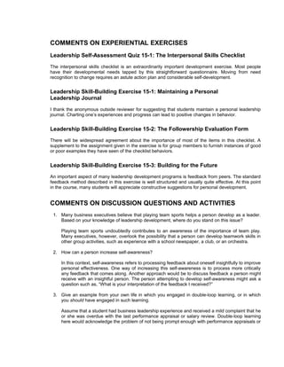 COMMENTS ON EXPERIENTIAL EXERCISES
Leadership Self-Assessment Quiz 15-1: The Interpersonal Skills Checklist
The interpersonal skills checklist is an extraordinarily important development exercise. Most people
have their developmental needs tapped by this straightforward questionnaire. Moving from need
recognition to change requires an astute action plan and considerable self-development.


Leadership Skill-Building Exercise 15-1: Maintaining a Personal
Leadership Journal
I thank the anonymous outside reviewer for suggesting that students maintain a personal leadership
journal. Charting one’s experiences and progress can lead to positive changes in behavior.


Leadership Skill-Building Exercise 15-2: The Followership Evaluation Form
There will be widespread agreement about the importance of most of the items in this checklist. A
supplement to the assignment given in the exercise is for group members to furnish instances of good
or poor examples they have seen of the checklist behaviors.


Leadership Skill-Building Exercise 15-3: Building for the Future
An important aspect of many leadership development programs is feedback from peers. The standard
feedback method described in this exercise is well structured and usually quite effective. At this point
in the course, many students will appreciate constructive suggestions for personal development.


COMMENTS ON DISCUSSION QUESTIONS AND ACTIVITIES
 1. Many business executives believe that playing team sports helps a person develop as a leader.
    Based on your knowledge of leadership development, where do you stand on this issue?

     Playing team sports undoubtedly contributes to an awareness of the importance of team play.
     Many executives, however, overlook the possibility that a person can develop teamwork skills in
     other group activities, such as experience with a school newspaper, a club, or an orchestra.

 2. How can a person increase self-awareness?

     In this context, self-awareness refers to processing feedback about oneself insightfully to improve
     personal effectiveness. One way of increasing this self-awareness is to process more critically
     any feedback that comes along. Another approach would be to discuss feedback a person might
     receive with an insightful person. The person attempting to develop self-awareness might ask a
     question such as, “What is your interpretation of the feedback I received?”

 3. Give an example from your own life in which you engaged in double-loop learning, or in which
    you should have engaged in such learning.

     Assume that a student had business leadership experience and received a mild complaint that he
     or she was overdue with the last performance appraisal or salary review. Double-loop learning
     here would acknowledge the problem of not being prompt enough with performance appraisals or
 