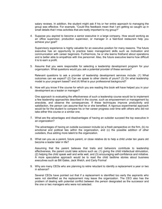 salary reviews. In addition, the student might ask if his or her entire approach to managing the
   group was effective. For example, “Could this feedback mean that I am getting so caught up in
   small details that I miss activities that are really important to my group?”

4. Suppose you aspired to become a senior executive in a large company. How would working as
   an office supervisor, production supervisor, or manager in a fast-food restaurant help you
   achieve your goal?

   Supervisory experience is highly valuable for an executive position for many reasons. The future
   executive has an opportunity to practice basic management skills such as motivation and
   communication with career beginners. Furthermore, he or she learns firsthand about operations
   and is better able to empathize with line personnel. Also, the future executive learns how difficult
   it is to earn a profit.

5. Assume that you were responsible for selecting a leadership development program for your
   organization. What questions would you ask a potential provider of these services?

   Relevant questions to ask a provider of leadership development services include: (1) What
   outcomes can we expect? (2) Can we speak to other clients of yours? (3) On what leadership
   model is your program based? and (4) What is your professional background?

6. How will you know if the course for which you are reading this book will have helped you in your
   development as a leader or manager?

   One approach to evaluating the effectiveness of such a leadership course would be to implement
   a few leadership approaches described in the course, such as empowerment or management by
   anecdote, and observe the consequences. If these techniques improve productivity and
   satisfaction, the person can assume that he or she benefited. A rigorous experimental approach
   would be for the student to compare his or her career progress over time with others who did not
   take either this course or a similar one.

7. What are the advantages and disadvantages of having an outsider succeed the top executive in
   an organization?

   The advantages of having an outside successor include (a) a fresh perspective on the firm, (b) no
   emotional and political ties within the organization, and (c) the possible addition of other
   outsiders, thus adding more talent to the organization.

8. What can you as a parent, future parent, or close relative do to help a child under ten years old
   become a leader later in life?

   Assuming that the parent believes that traits and behaviors contribute to leadership
   effectiveness, the parent could take actions such as: (1) giving the child intellectual stimulation,
   (2) helping the child speak well and write well, and (3) encouraging self-confidence and initiative.
   A more speculative approach would be to read the child bedtime stories about business
   executives such as Bill Gates, Jack Welch, and Carly Fiorina!

9. Why are many CEOs who are planning to retire reluctant to identify a replacement a year or two
   in advance?

   Several CEOs have pointed out that if a replacement is identified too early the aspirants who
   were not identified as the replacement may leave the organization. The CEO also has the
   problem of dealing with potential conflict between the person designated as the successor and
   the one or two managers who were not selected.
 