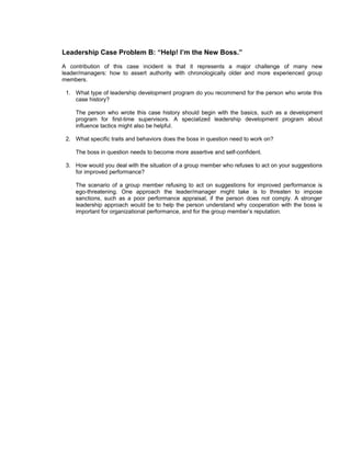 Leadership Case Problem B: “Help! I’m the New Boss.”
A contribution of this case incident is that it represents a major challenge of many new
leader/managers: how to assert authority with chronologically older and more experienced group
members.

 1. What type of leadership development program do you recommend for the person who wrote this
    case history?

    The person who wrote this case history should begin with the basics, such as a development
    program for first-time supervisors. A specialized leadership development program about
    influence tactics might also be helpful.

 2. What specific traits and behaviors does the boss in question need to work on?

    The boss in question needs to become more assertive and self-confident.

 3. How would you deal with the situation of a group member who refuses to act on your suggestions
    for improved performance?

    The scenario of a group member refusing to act on suggestions for improved performance is
    ego-threatening. One approach the leader/manager might take is to threaten to impose
    sanctions, such as a poor performance appraisal, if the person does not comply. A stronger
    leadership approach would be to help the person understand why cooperation with the boss is
    important for organizational performance, and for the group member’s reputation.
 