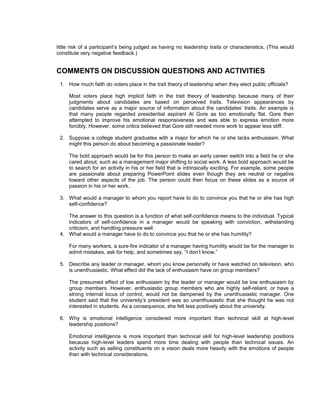 little risk of a participant’s being judged as having no leadership traits or characteristics. (This would
constitute very negative feedback.)


COMMENTS ON DISCUSSION QUESTIONS AND ACTIVITIES
 1. How much faith do voters place in the trait theory of leadership when they elect public officials?

     Most voters place high implicit faith in the trait theory of leadership because many of their
     judgments about candidates are based on perceived traits. Television appearances by
     candidates serve as a major source of information about the candidates’ traits. An example is
     that many people regarded presidential aspirant Al Gore as too emotionally flat. Gore then
     attempted to improve his emotional responsiveness and was able to express emotion more
     forcibly. However, some critics believed that Gore still needed more work to appear less stiff.

 2. Suppose a college student graduates with a major for which he or she lacks enthusiasm. What
    might this person do about becoming a passionate leader?

     The bold approach would be for this person to make an early career switch into a field he or she
     cared about, such as a management major shifting to social work. A less bold approach would be
     to search for an activity in his or her field that is intrinsically exciting. For example, some people
     are passionate about preparing PowerPoint slides even though they are neutral or negative
     toward other aspects of the job. The person could then focus on these slides as a source of
     passion in his or her work.

 3. What would a manager to whom you report have to do to convince you that he or she has high
    self-confidence?

    The answer to this question is a function of what self-confidence means to the individual. Typical
    indicators of self-confidence in a manager would be speaking with conviction, withstanding
    criticism, and handling pressure well.
 4. What would a manager have to do to convince you that he or she has humility?

     For many workers, a sure-fire indicator of a manager having humility would be for the manager to
     admit mistakes, ask for help, and sometimes say, “I don’t know.”

 5. Describe any leader or manager, whom you know personally or have watched on television, who
    is unenthusiastic. What effect did the lack of enthusiasm have on group members?

     The presumed effect of low enthusiasm by the leader or manager would be low enthusiasm by
     group members. However, enthusiastic group members who are highly self-reliant, or have a
     strong internal locus of control, would not be dampened by the unenthusiastic manager. One
     student said that the university’s president was so unenthusiastic that she thought he was not
     interested in students. As a consequence, she felt less positively about the university.

 6. Why is emotional intelligence considered more important than technical skill at high-level
    leadership positions?

     Emotional intelligence is more important than technical skill for high-level leadership positions
     because high-level leaders spend more time dealing with people than technical issues. An
     activity such as selling constituents on a vision deals more heavily with the emotions of people
     than with technical considerations.
 