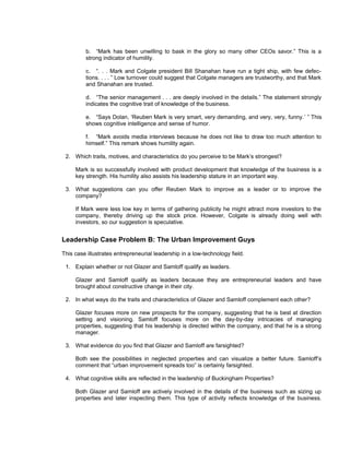 b. “Mark has been unwilling to bask in the glory so many other CEOs savor.” This is a
         strong indicator of humility.

         c. “. . . Mark and Colgate president Bill Shanahan have run a tight ship, with few defec-
         tions. . . . ” Low turnover could suggest that Colgate managers are trustworthy, and that Mark
         and Shanahan are trusted.

         d. “The senior management . . . are deeply involved in the details.” The statement strongly
         indicates the cognitive trait of knowledge of the business.

         e. “Says Dolan, ‘Reuben Mark is very smart, very demanding, and very, very, funny.’ ” This
         shows cognitive intelligence and sense of humor.

         f. “Mark avoids media interviews because he does not like to draw too much attention to
         himself.” This remark shows humility again.

 2. Which traits, motives, and characteristics do you perceive to be Mark’s strongest?

     Mark is so successfully involved with product development that knowledge of the business is a
     key strength. His humility also assists his leadership stature in an important way.

 3. What suggestions can you offer Reuben Mark to improve as a leader or to improve the
    company?

     If Mark were less low key in terms of gathering publicity he might attract more investors to the
     company, thereby driving up the stock price. However, Colgate is already doing well with
     investors, so our suggestion is speculative.


Leadership Case Problem B: The Urban Improvement Guys
This case illustrates entrepreneurial leadership in a low-technology field.

 1. Explain whether or not Glazer and Samloff qualify as leaders.

     Glazer and Samloff qualify as leaders because they are entrepreneurial leaders and have
     brought about constructive change in their city.

 2. In what ways do the traits and characteristics of Glazer and Samloff complement each other?

     Glazer focuses more on new prospects for the company, suggesting that he is best at direction
     setting and visioning. Samloff focuses more on the day-by-day intricacies of managing
     properties, suggesting that his leadership is directed within the company, and that he is a strong
     manager.

 3. What evidence do you find that Glazer and Samloff are farsighted?

     Both see the possibilities in neglected properties and can visualize a better future. Samloff’s
     comment that “urban improvement spreads too” is certainly farsighted.

 4. What cognitive skills are reflected in the leadership of Buckingham Properties?

     Both Glazer and Samloff are actively involved in the details of the business such as sizing up
     properties and later inspecting them. This type of activity reflects knowledge of the business.
 