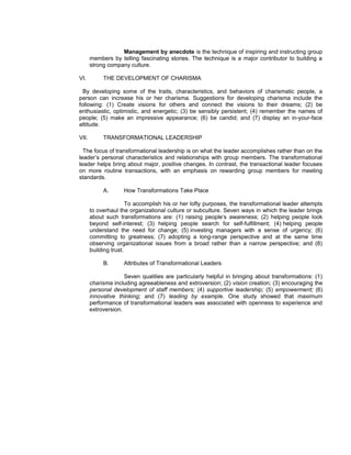 Management by anecdote is the technique of inspiring and instructing group
       members by telling fascinating stories. The technique is a major contributor to building a
       strong company culture.

VI.         THE DEVELOPMENT OF CHARISMA

  By developing some of the traits, characteristics, and behaviors of charismatic people, a
person can increase his or her charisma. Suggestions for developing charisma include the
following: (1) Create visions for others and connect the visions to their dreams; (2) be
enthusiastic, optimistic, and energetic; (3) be sensibly persistent; (4) remember the names of
people; (5) make an impressive appearance; (6) be candid; and (7) display an in-your-face
attitude.

VII.        TRANSFORMATIONAL LEADERSHIP

  The focus of transformational leadership is on what the leader accomplishes rather than on the
leader’s personal characteristics and relationships with group members. The transformational
leader helps bring about major, positive changes. In contrast, the transactional leader focuses
on more routine transactions, with an emphasis on rewarding group members for meeting
standards.

            A.      How Transformations Take Place

                       To accomplish his or her lofty purposes, the transformational leader attempts
       to overhaul the organizational culture or subculture. Seven ways in which the leader brings
       about such transformations are: (1) raising people’s awareness; (2) helping people look
       beyond self-interest; (3) helping people search for self-fulfillment; (4) helping people
       understand the need for change; (5) investing managers with a sense of urgency; (6)
       committing to greatness; (7) adopting a long-range perspective and at the same time
       observing organizational issues from a broad rather than a narrow perspective; and (8)
       building trust.

            B.      Attributes of Transformational Leaders

                     Seven qualities are particularly helpful in bringing about transformations: (1)
       charisma including agreeableness and extroversion; (2) vision creation; (3) encouraging the
       personal development of staff members; (4) supportive leadership; (5) empowerment; (6)
       innovative thinking; and (7) leading by example. One study showed that maximum
       performance of transformational leaders was associated with openness to experience and
       extroversion.
 