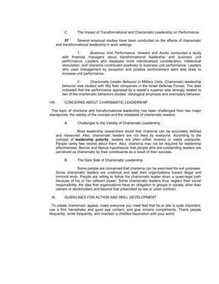 C.      The Impact of Transformational and Charismatic Leadership on Performance

              57     Several empirical studies have been conducted on the effects of charismatic
        and transformational leadership in work settings.

                      1.      Business Unit Performance. Howard and Avolio conducted a study
            with financial managers about transformational leadership and business unit
            performance. Leaders who displayed more individualized consideration, intellectual
            stimulation, and charisma contributed positively to business unit performance. Leaders
            who used management by exception and positive reinforcement were less likely to
            increase unit performance.

                      2.      Charismatic Leader Behavior in Military Units. Charismatic leadership
            behavior was studied with fifty field companies in the Israel Defense Forces. The data
            indicated that the performance appraisal by a leader’s superior was strongly related to
            two of the charismatic behaviors studied: ideological emphasis and exemplary behavior.

VIII.        CONCERNS ABOUT CHARISMATIC LEADERSHIP

 The topic of charisma and transformational leadership has been challenged from two major
standpoints: the validity of the concept and the misdeeds of charismatic leaders.

             A.      Challenges to the Validity of Charismatic Leadership

                      Most leadership researchers doubt that charisma can be accurately defined
        and measured. Also, charismatic leaders are not liked by everyone. According to the
        concept of leadership polarity, leaders are often either revered or vastly unpopular.
        People rarely feel neutral about them. Also, charisma may not be required for leadership
        effectiveness. Bennis and Nanus hypothesize that people who are outstanding leaders are
        perceived as charismatic by their constituents as a result of their success.

             B.      The Dark Side of Charismatic Leadership

                       Some people are concerned that charisma can be exercised for evil purposes.
        Some charismatic leaders are unethical and lead their organizations toward illegal and
        immoral ends. People are willing to follow the charismatic leader down a quasi-legal path
        because of his or her referent power. Some charismatic leaders thus neglect their social
        responsibility, the idea that organizations have an obligation to groups in society other than
        owners or stockholders and beyond that prescribed by law or union contract.

 IX.         GUIDELINES FOR ACTION AND SKILL DEVELOPMENT

  To create charismatic appeal, make everyone you meet feel that he or she is quite important,
use a firm handshake and good eye contact, and give sincere compliments. Thank people
frequently, smile frequently, and maintain a childlike fascination with your world.
 