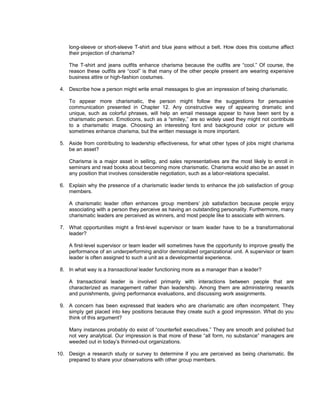 long-sleeve or short-sleeve T-shirt and blue jeans without a belt. How does this costume affect
    their projection of charisma?

    The T-shirt and jeans outfits enhance charisma because the outfits are “cool.” Of course, the
    reason these outfits are “cool” is that many of the other people present are wearing expensive
    business attire or high-fashion costumes.

 4. Describe how a person might write email messages to give an impression of being charismatic.

    To appear more charismatic, the person might follow the suggestions for persuasive
    communication presented in Chapter 12. Any constructive way of appearing dramatic and
    unique, such as colorful phrases, will help an email message appear to have been sent by a
    charismatic person. Emoticons, such as a “smiley,” are so widely used they might not contribute
    to a charismatic image. Choosing an interesting font and background color or picture will
    sometimes enhance charisma, but the written message is more important.

 5. Aside from contributing to leadership effectiveness, for what other types of jobs might charisma
    be an asset?

    Charisma is a major asset in selling, and sales representatives are the most likely to enroll in
    seminars and read books about becoming more charismatic. Charisma would also be an asset in
    any position that involves considerable negotiation, such as a labor-relations specialist.

 6. Explain why the presence of a charismatic leader tends to enhance the job satisfaction of group
    members.

    A charismatic leader often enhances group members’ job satisfaction because people enjoy
    associating with a person they perceive as having an outstanding personality. Furthermore, many
    charismatic leaders are perceived as winners, and most people like to associate with winners.

 7. What opportunities might a first-level supervisor or team leader have to be a transformational
    leader?

    A first-level supervisor or team leader will sometimes have the opportunity to improve greatly the
    performance of an underperforming and/or demoralized organizational unit. A supervisor or team
    leader is often assigned to such a unit as a developmental experience.

 8. In what way is a transactional leader functioning more as a manager than a leader?

    A transactional leader is involved primarily with interactions between people that are
    characterized as management rather than leadership. Among them are administering rewards
    and punishments, giving performance evaluations, and discussing work assignments.

 9. A concern has been expressed that leaders who are charismatic are often incompetent. They
    simply get placed into key positions because they create such a good impression. What do you
    think of this argument?

    Many instances probably do exist of “counterfeit executives.” They are smooth and polished but
    not very analytical. Our impression is that more of these “all form, no substance” managers are
    weeded out in today’s thinned-out organizations.

10. Design a research study or survey to determine if you are perceived as being charismatic. Be
    prepared to share your observations with other group members.
 