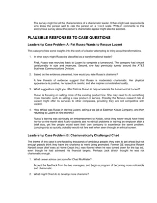 The survey might list all the characteristics of a charismatic leader. It then might ask respondents
     who knew the person well to rate the person on a 1-to-5 scale. Write-in comments to this
     anonymous survey about the person’s charismatic appeal might also be solicited.


PLAUSIBLE RESPONSES TO CASE QUESTIONS
Leadership Case Problem A: Pat Russo Wants to Rescue Lucent
This case provides some insights into the work of a leader attempting to bring about transformations.

 1. In what ways might Russo be classified as a transformational leader?

     First, Russo was recruited back to Lucent to complete a turnaround. The company had shrunk
     considerably in size and revenues. Second, she had previously turned around the AT&T
     Business Communications Division.

 2. Based on the evidence presented, how would you rate Russo’s charisma?

     A few threads of evidence suggest that Russo is moderately charismatic. Her physical
     appearance is positive, her speech is careful, and she inspires considerable loyalty.

 3. What suggestions might you offer Patricia Russo to help accelerate the turnaround at Lucent?

     Russo is focusing on selling more of the existing product line. She may need to do something
     more dramatic, such as selling a new product or service. Possibly the famous research lab at
     Lucent might offer its services to other companies, providing they are not competitive with
     Lucent.

 4. How ethical was Russo in leaving Lucent, taking a top job at Eastman Kodak Company, and then
    returning to Lucent in nine months?

     Russo’s leaving was obviously an embarrassment to Kodak, since they never would have hired
     her for a nine-month stint. Many students see no ethical problems in leaving an employer after a
     brief stay, yet few people would want their own company to experience the same problem.
     Jumping ship so quickly probably would not fare well when seen through an ethical screen.


Leadership Case Problem B: Charismatically Challenged Chad
The theme of this case is one faced by thousands of ambitious people: they want to get ahead but not
enough people think they have the charisma to merit being promoted. Former GE executive Robert
Nardelli (now chief exec at Home Depot Inc.) was floored when he was turned down for the top job,
even though he had achieved his financial targets. Perhaps Jack Welch thought he was not
charismatic enough.

 1. What career advice can you offer Chad McAllister?

     Accept the feedback from his two managers, and begin a program of becoming more noticeable
     and charismatic.

 2. What might Chad do to develop more charisma?
 