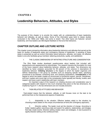 CHAPTER 4

Leadership Behaviors, Attitudes, and Styles



The purpose of this chapter is to provide the reader with an understanding of basic leadership
behavior and attitudes, as well as styles. Some of the information goes back to classic studies
conducted in the 1950s and 1960s, and some is recent. Two other topics are featured: servant
leadership, and how leaders use 360-degree feedback to fine-tune their behaviors.


CHAPTER OUTLINE AND LECTURE NOTES
This chapter covers pioneering information about leadership behaviors and attitudes that served as the
basis for studies of leadership styles and contingency theories of leadership. A sampling of these
styles is presented as well as current information about behaviors, attitudes, and styles. An effective
leader is one who facilitates group members’ attaining productivity, quality, and satisfaction.

        I.         THE CLASSIC DIMENSIONS OF INITIATING STRUCTURE AND CONSIDERATION

        The Ohio State studies developed questionnaires about leaders that included self-
      assessments and assessments by subordinates. This research became the foundation for most
      of the future research about leadership behavior, attitudes, and styles. Two dimensions (as
      identified by factor analysis) accounted for 85 percent of the variance in descriptions of
      leadership behavior. Initiating structure is the degree to which the leader organizes and
      defines relationships in the group by activities such as assigning specific tasks, specifying
      procedures to be followed, scheduling work, and clarifying expectations. Consideration is the
      degree to which the leader creates an environment of emotional support, warmth, friendliness,
      and trust. Leaders who score high on the consideration factor typically are friendly, trustful, earn
      respect, and have a warm relationship with team members.
                An important output of the research on initiating structure and consideration was to
      categorize leaders with respect to how much emphasis they place on the two dimensions. As
      implied by Figure 4–1, the two dimensions are not mutually exclusive.

        II.        TASK-RELATED ATTITUDES AND BEHAVIOR

       Task-related means that the behavior, attitude, or skill focuses more on the task to be
      performed than on the interpersonal aspects of leadership.


                  1.       Adaptability to the situation. Effective leaders adapt to the situation by
              choosing a tactic based on the unique circumstances at hand (the contingency approach).

                    2.       Direction setting. The leader must set the direction of change. According to
              Kotter, leaders gather voluminous data and search for patterns, relationships, and linkages
              that help create events. Direction setting creates vision and strategies. A new buzzword to
              signify direction setting is the northbound train.
 