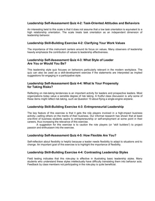 Leadership Self-Assessment Quiz 4-2: Task-Oriented Attitudes and Behaviors
An interesting twist to this scale is that it does not assume that a low task orientation is equivalent to a
high relationship orientation. The scale treats task orientation as an independent dimension of
leadership behavior.


Leadership Skill-Building Exercise 4-2: Clarifying Your Work Values
The importance of this instrument centers around its focus on values. Many observers of leadership
heavily emphasize the contribution of values to leadership effectiveness.


Leadership Self-Assessment Quiz 4-3: What Style of Leader
Are You or Would You Be?
This leadership style quiz focuses on behaviors particularly relevant in the modern workplace. The
quiz can also be used as a skill-development exercise if the statements are interpreted as implied
suggestions for engaging in a participative style.


Leadership Self-Assessment Quiz 4-4: What Is Your Propensity
for Taking Risks?
Reflecting on risk-taking tendencies is an important activity for leaders and prospective leaders. Most
organizations today value a sensible degree of risk taking. A fruitful class discussion is why some of
these items might reflect risk taking, such as Question 10 about flying a single-engine airplane.


Leadership Skill-Building Exercise 4-3: Entrepreneurial Leadership
The key feature of this exercise is that it gets the role players involved in a high-impact business
activity—selling others on the merits of their business. Our informal research has shown that at least
one-third of business students aspire to entrepreneurship or self-employment at some point in their
careers, thus increasing the relevance of this exercise.
         A suggestion for this exercise is to caution the role players (or “skill builders”) to project
passion and enthusiasm into the exercise.


Leadership Self-Assessment Quiz 4-5: How Flexible Are You?
Self-reflection about flexibility is helpful because a leader needs flexibility to adapt to situations and to
change. An important goal of this exercise is to highlight the importance of flexibility.


Leadership Skill-Building Exercise 4-4: Contrasting Leadership Styles
Field testing indicates that this role-play is effective in illustrating basic leadership styles. Many
students who understand these styles intellectually have difficulty translating them into behavior acts.
Feedback by class members not participating in the role-play is quite beneficial.
 