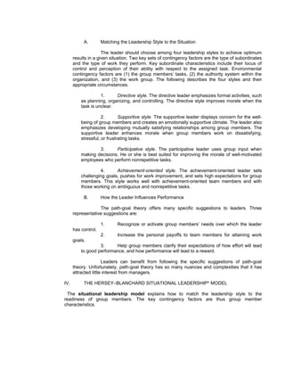 A.        Matching the Leadership Style to the Situation

                     The leader should choose among four leadership styles to achieve optimum
      results in a given situation. Two key sets of contingency factors are the type of subordinates
      and the type of work they perform. Key subordinate characteristics include their locus of
      control and perception of their ability with respect to the assigned task. Environmental
      contingency factors are (1) the group members’ tasks, (2) the authority system within the
      organization, and (3) the work group. The following describes the four styles and their
      appropriate circumstances.

                    1.     Directive style. The directive leader emphasizes formal activities, such
          as planning, organizing, and controlling. The directive style improves morale when the
          task is unclear.

                     2.       Supportive style. The supportive leader displays concern for the well-
          being of group members and creates an emotionally supportive climate. The leader also
          emphasizes developing mutually satisfying relationships among group members. The
          supportive leader enhances morale when group members work on dissatisfying,
          stressful, or frustrating tasks.

                  3.      Participative style. The participative leader uses group input when
          making decisions. He or she is best suited for improving the morale of well-motivated
          employees who perform nonrepetitive tasks.

                   4.      Achievement-oriented style. The achievement-oriented leader sets
          challenging goals, pushes for work improvement, and sets high expectations for group
          members. This style works well with achievement-oriented team members and with
          those working on ambiguous and nonrepetitive tasks.

           B.        How the Leader Influences Performance

                   The path-goal theory offers many specific suggestions to leaders. Three
      representative suggestions are:

                     1.      Recognize or activate group members’ needs over which the leader
      has control.
                     2.      Increase the personal payoffs to team members for attaining work
      goals.
                   3.     Help group members clarify their expectations of how effort will lead
          to good performance, and how performance will lead to a reward.

                      Leaders can benefit from following the specific suggestions of path-goal
      theory. Unfortunately, path-goal theory has so many nuances and complexities that it has
      attracted little interest from managers.

IV.        THE HERSEY–BLANCHARD SITUATIONAL LEADERSHIP® MODEL

 The situational leadership model explains how to match the leadership style to the
readiness of group members. The key contingency factors are thus group member
characteristics.
 