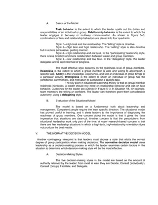 A.       Basics of the Model

                    Task behavior is the extent to which the leader spells out the duties and
     responsibilities of an individual or group. Relationship behavior is the extent to which the
     leader engages in two-way or multiway communication. As shown in Figure 5–3,
     combinations of task and relationship behaviors are placed into four quadrants:

                    Style 1—High task and low relationship. The “telling” style is directive.
                    Style 2—High task and high relationship. The “selling” style is also directive
     but in a more persuasive, guiding manner.
                    Style 3—High relationship and low task. In the “participating” leadership style,
     there is less direction and more collaboration between leader and group members.
                    Style 4—Low relationship and low task. In the “delegating” style, the leader
     delegates and is kept informed of progress.

                    The most effective style depends on the readiness level of group members.
     Readiness is the extent to which a group member is able and willing to accomplish a
     specific task. Ability is the knowledge, experience, and skill an individual or group brings to
     a particular activity. Willingness is the extent to which an individual or group has the
     confidence, commitment, and motivation to accomplish a specific task.
                             The key point in situational leadership theory is that as group member
     readiness increases, a leader should rely more on relationship behavior and less on task
     behavior. Guidelines for the leader are outlined in Figure 5–3. In Situation R4, for example,
     team members are willing or confident. The leader can therefore grant them considerable
     autonomy, using a delegating style.

          B.       Evaluation of the Situational Model

                    The model is based on a fundamental truth about leadership and
     management: Competent people require the least specific direction. The situational model
     has proved useful in training, and it alerts leaders to the importance of diagnosing the
     readiness of group members. One concern about the model is that it gives the false
     impression that situations are clear-cut. Another concern is that the prescriptions from
     situational leadership work only part of the time. A major research-based concern is that
     there are few leadership situations in which a high-task, high-relationship orientation does
     not produce the best results.

V.        THE NORMATIVE DECISION MODEL

  Another contingency viewpoint is that leaders must choose a style that elicits the correct
degree of group participation when making decisions. The normative decision model views
leadership as a decision-making process in which the leader examines certain factors in the
situation to determine which decision-making style will be the most effective.

          A.       Decision-Making Styles

                   The five decision-making styles in the model are based on the amount of
     authority retained by the leader; from most to least they are Decide, Consult (Individually),
     Consult (Group), Facilitate, and Delegate.
 