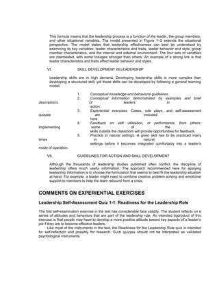 This formula means that the leadership process is a function of the leader, the group members,
         and other situational variables. The model presented in Figure 1–2 extends the situational
         perspective. The model states that leadership effectiveness can best be understood by
         examining its key variables: leader characteristics and traits, leader behavior and style, group
         member characteristics, and the internal and external environment. The four sets of variables
         are interrelated, with some linkages stronger than others. An example of a strong link is that
         leader characteristics and traits affect leader behavior and styles.

        VI.                SKILL DEVELOPMENT IN LEADERSHIP

         Leadership skills are in high demand. Developing leadership skills is more complex than
         developing a structured skill, yet these skills can be developed by following a general learning
         model:

                           1.      Conceptual knowledge and behavioral guidelines.
                           2.      Conceptual information demonstrated by examples and brief
descriptions                      of                      leaders                    in
                                   action.
                           3.      Experiential exercises. Cases, role plays, and self-assessment
quizzes                                are                             included
                                   here.
                           4.      Feedback on skill utilization, or performance, from others.
Implementing                        some                      of                    the
                                   skills outside the classroom will provide opportunities for feedback.
                           5.      Practice in natural settings. A given skill has to be practiced many
times                                 in                               natural
                                   settings before it becomes integrated comfortably into a leader’s
mode of operation.

        VII.               GUIDELINES FOR ACTION AND SKILL DEVELOPMENT

         Although the thousands of leadership studies published often conflict, the discipline of
         leadership offers much useful information. The approach recommended here for applying
         leadership information is to choose the formulation that seems to best fit the leadership situation
         at hand. For example, a leader might need to combine creative problem solving and emotional
         support to members to help the team rebound from a crisis.


COMMENTS ON EXPERIENTIAL EXERCISES
Leadership Self-Assessment Quiz 1-1: Readiness for the Leadership Role
The first self-examination exercise in the text has considerable face validity. The student reflects on a
series of attitudes and behaviors that are part of the leadership role. An intended byproduct of this
exercise is that people may have to develop a more positive attitude toward key aspects of a leader’s
job if they are to become effective leaders.
       Like most of the instruments in the text, the Readiness for the Leadership Role quiz is intended
for self-reflection and possibly for research. Such quizzes should not be interpreted as validated
psychological instruments.
 