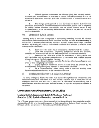 4.     The box approach occurs when the corporate group adds value by creating,
              communicating, and overseeing an explicit set of controls. The key contingency factor is the
              presence of government examiners who insist on strict controls to protect consumer and
              company.

                     5.       The change agent approach is used by CEOs who believe that their most
              critical role is to create an environment of continual reinvention, even if such an emphasis
              on change creates short-term disturbances such as poorer financial results. A key
              contingency factor is that the company wants to remain a leader in the field, and the status
              quo is unacceptable.

      VIII.        LEADERSHIP DURING A CRISIS

        Leading during a crisis can be regarded as contingency leadership because the situation
      demands that the leader emphasize certain behaviors, attitudes, and traits. Crisis leadership is
      the process of leading group members through a sudden, largely unanticipated, intensely
      negative, and emotionally draining circumstance. Attributes and behavior for effective crisis
      management are as follows:

                     1.      Be Decisive. The leader should take decisive action to remedy the situation.
                     2.      Lead with Compassion. Displaying compassion toward the concerns,
              anxieties, and frustrations of the group is a key interpersonal skill for crisis leadership.
                     3.      Reestablish the Usual Work Routine. An effective way of helping people deal
              with a workplace crisis is to influence them to return to their regular work. However, workers
              should first express their feelings about the crisis.
                     4.      Avoid a Circle-the-Wagons Mentality. To strongly defend yourself against your
              critics or deny wrongdoing is a mistake.
                     5.      Display Optimism. Pessimists abound in every crisis, so optimism by the
              leader can help energize the group members to overcome the bad times.
                     6.      Be a Transformational Leader. During times of large and enduring crisis
              transformational leadership may be the intervention of choice.

      IX.          GUIDELINES FOR ACTION AND SKILL DEVELOPMENT

        To apply contingency theory, the leader must achieve the right balance between task and
      relationship orientation. The leader must also choose a decision style at some place on the
      leadership continuum from autocratic to democratic. A consultative decision-making style is
      called for when a decision is complex, technical accuracy is important, and group acceptance is
      necessary.


COMMENTS ON EXPERIENTIAL EXERCISES
Leadership Self-Assessment Quiz 5-1: The Least Preferred
Coworker (LPC) Scale for Measuring Leadership Style
The LPC scale arouses controversy. Some people find their leadership style diagnosis to be sensible,
whereas others find it to be completely opposite to their expectations. Students should compare their
LPC style with the one provided by the leadership style test in Chapter 4.
 