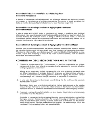 Leadership Self-Assessment Quiz 5-2: Measuring Your
Situational Perspective
A potential of this exercise is that it gives present and prospective leaders a rare opportunity to reflect
on the extent of their situational or contingency perspective. The number of people who adapt their
tactics to meet the demands of a given situation may be lower than most people think.


Leadership Skill-Building Exercise 5-1: Applying the Situational
Leadership Model
It takes a person who is highly skilled in interviewing and steeped in knowledge about individual
differences to make accurate assessments of readiness, ability, and willingness to perform a task. The
exercise illustrates the challenges involved in being an effective situational leader. An important
consideration is that a manager would have more data to work with because a group member can be
observed over time rather than only during an interview.


Leadership Skill-Building Exercise 5-2: Applying the Time-Driven Model
Although some students and researchers are skeptical about the reliability of the matrix for applying
the normative decision model, this exercise will often show consistency across several class groups.
The students will arrive at the same decision style. We recommend that individual students, or group
leaders, explain their reasoning for each of the seven situational variables, such as “decision
significance” and “team competence.”


COMMENTS ON DISCUSSION QUESTIONS AND ACTIVITIES
 1. Ed Whitacre, an executive at SBC Communications Inc., said that sometimes he is a strategic
    manager and at other times a hands-on manager. In what way does his comment reflect the
    contingency approach to leadership?

     A leader who is sometimes a strategic manager and at other times a hands-on manager is using
     two different approaches. A strategist deals with long-range and abstract ideas, whereas a
     hands-on manager deals with everyday problems. Whitacre is implying that he varies between
     being a strategist and a hands-on manager, depending on the dictates of the situation.

 2. In what ways do contingency theories go beyond stating that the best leadership approach
    depends on the situation?

     Contingency theory goes beyond simply stating that the best tactic depends on the situation
     because it urges the leader to examine the critical variables in the situation and then make the
     appropriate decision. A leader must therefore be conversant with the right contingency variables.

 3. How would a manager know which variables in a given situation should influence which approach
    to leadership he or she should take?

     Knowledge of management and organizational behavior, combined with intuition, are helpful in
     figuring out which are the relevant variables. For example, knowledge of individual differences is
     always a good starting point. In many situations, factors such as motivation and the problem-
     solving ability of group members are key situational variables. The leader/manager should also
     investigate if the organizational culture is a relevant variable.
 