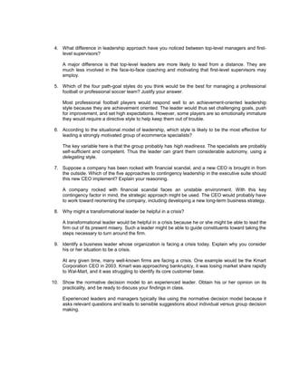 4. What difference in leadership approach have you noticed between top-level managers and first-
    level supervisors?

     A major difference is that top-level leaders are more likely to lead from a distance. They are
     much less involved in the face-to-face coaching and motivating that first-level supervisors may
     employ.

 5. Which of the four path-goal styles do you think would be the best for managing a professional
    football or professional soccer team? Justify your answer.

     Most professional football players would respond well to an achievement-oriented leadership
     style because they are achievement oriented. The leader would thus set challenging goals, push
     for improvement, and set high expectations. However, some players are so emotionally immature
     they would require a directive style to help keep them out of trouble.

 6. According to the situational model of leadership, which style is likely to be the most effective for
    leading a strongly motivated group of ecommerce specialists?

     The key variable here is that the group probably has high readiness. The specialists are probably
     self-sufficient and competent. Thus the leader can grant them considerable autonomy, using a
     delegating style.

 7. Suppose a company has been rocked with financial scandal, and a new CEO is brought in from
    the outside. Which of the five approaches to contingency leadership in the executive suite should
    this new CEO implement? Explain your reasoning.

     A company rocked with financial scandal faces an unstable environment. With this key
     contingency factor in mind, the strategic approach might be used. The CEO would probably have
     to work toward reorienting the company, including developing a new long-term business strategy.

 8. Why might a transformational leader be helpful in a crisis?

     A transformational leader would be helpful in a crisis because he or she might be able to lead the
     firm out of its present misery. Such a leader might be able to guide constituents toward taking the
     steps necessary to turn around the firm.

 9. Identify a business leader whose organization is facing a crisis today. Explain why you consider
    his or her situation to be a crisis.

     At any given time, many well-known firms are facing a crisis. One example would be the Kmart
     Corporation CEO in 2003. Kmart was approaching bankruptcy, it was losing market share rapidly
     to Wal-Mart, and it was struggling to identify its core customer base.

10. Show the normative decision model to an experienced leader. Obtain his or her opinion on its
    practicality, and be ready to discuss your findings in class.

     Experienced leaders and managers typically like using the normative decision model because it
     asks relevant questions and leads to sensible suggestions about individual versus group decision
     making.
 