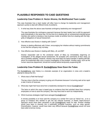 PLAUSIBLE RESPONSES TO CASE QUESTIONS
Leadership Case Problem A: Hector Alvarez, the Multifaceted Team Leader
This case illustrates how a team leader will often have to change his leadership and management
approach quickly to deal with different kinds of problems.

 1. In what way does the above case illustrate contingency leadership and management?

     The case illustrates the contingency approach because the team leader has to shift his approach
     quite dramatically in the same day. At one time he is dealing with an achievement-oriented group
     member who wants to develop a new business model; at another time he is dealing with the nitty-
     gritty of allegations of sexual harassment.

 2. How effective was Alvarez in dealing with Cohen?

     Alvarez is dealing effectively with Cohen, encouraging her initiative without making commitments
     to her that the company may not keep.

 3. How effective was Alvarez in dealing with Mary, Jill, and Bill?

     Alvarez responded well to the emotional needs of Mary by immediately beginning an
     investigation of the alleged sexual harassment. He accepted Jill’s comments at face value, so
     she is probably satisfied. However, Alvarez may have been too heavy-handed in dealing with Bill,
     whom he suspended after only a cursory investigation of the problem. Another party, such as the
     human resources department, should be involved before temporarily suspending Bill.


Leadership Case Problem B: Excite@Home Goes Down the Tubes
The Excite@Home case history is a dramatic example of an organization in crisis and a leader’s
attempt to rescue the firm.

 1. What crisis is Patti Hart facing?

     The key crisis is that the company is going out of business because it is burning cash at too rapid
     a rate in terms of revenues.

 2. What else might Hart have done from a leadership standpoint to rescue Excite@Home?

     The facts on which this case is based give no evidence that Hart solicited ideas from company
     employees on how to save the company. She may have tried to work too independently.

 3. Which business strategies might have salvaged Excite@Home?

     A remote possibility is to have sold the company to a similar firm such as Yahoo! Inc., or to a
     group of investors who wanted to get into the Internet business. A drastic slash-and-burn
     approach would have been necessary to get Excite@Home ready for sale. Another strategy
     would have been to diversify into a potentially profitable business, such as video games.
     Diversification, however, would have been very difficult because Excite@Home would not have
     been able to borrow money.
 