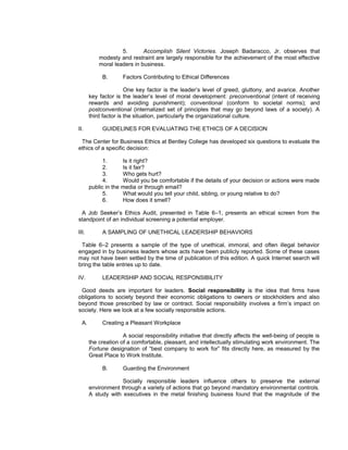 5.       Accomplish Silent Victories. Joseph Badaracco, Jr. observes that
           modesty and restraint are largely responsible for the achievement of the most effective
           moral leaders in business.

            B.       Factors Contributing to Ethical Differences

                       One key factor is the leader’s level of greed, gluttony, and avarice. Another
       key factor is the leader’s level of moral development: preconventional (intent of receiving
       rewards and avoiding punishment); conventional (conform to societal norms); and
       postconventional (internalized set of principles that may go beyond laws of a society). A
       third factor is the situation, particularly the organizational culture.

II.         GUIDELINES FOR EVALUATING THE ETHICS OF A DECISION

 The Center for Business Ethics at Bentley College has developed six questions to evaluate the
ethics of a specific decision:

             1.      Is it right?
             2.      Is it fair?
             3.      Who gets hurt?
             4.      Would you be comfortable if the details of your decision or actions were made
       public in the media or through email?
             5.      What would you tell your child, sibling, or young relative to do?
             6.      How does it smell?

 A Job Seeker’s Ethics Audit, presented in Table 6–1, presents an ethical screen from the
standpoint of an individual screening a potential employer.

III.        A SAMPLING OF UNETHICAL LEADERSHIP BEHAVIORS

 Table 6–2 presents a sample of the type of unethical, immoral, and often illegal behavior
engaged in by business leaders whose acts have been publicly reported. Some of these cases
may not have been settled by the time of publication of this edition. A quick Internet search will
bring the table entries up to date.

IV.         LEADERSHIP AND SOCIAL RESPONSIBILITY

 Good deeds are important for leaders. Social responsibility is the idea that firms have
obligations to society beyond their economic obligations to owners or stockholders and also
beyond those prescribed by law or contract. Social responsibility involves a firm’s impact on
society. Here we look at a few socially responsible actions.

  A.        Creating a Pleasant Workplace

                     A social responsibility initiative that directly affects the well-being of people is
       the creation of a comfortable, pleasant, and intellectually stimulating work environment. The
       Fortune designation of “best company to work for” fits directly here, as measured by the
       Great Place to Work Institute.

            B.       Guarding the Environment

                    Socially responsible leaders influence others to preserve the external
       environment through a variety of actions that go beyond mandatory environmental controls.
       A study with executives in the metal finishing business found that the magnitude of the
 