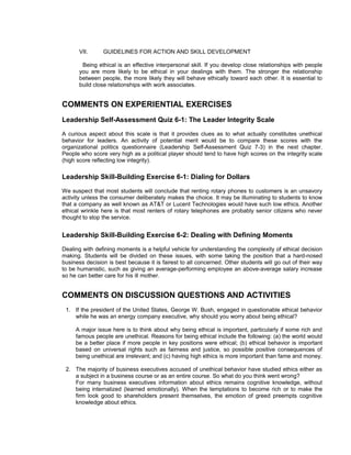 VII.      GUIDELINES FOR ACTION AND SKILL DEVELOPMENT

       Being ethical is an effective interpersonal skill. If you develop close relationships with people
      you are more likely to be ethical in your dealings with them. The stronger the relationship
      between people, the more likely they will behave ethically toward each other. It is essential to
      build close relationships with work associates.


COMMENTS ON EXPERIENTIAL EXERCISES
Leadership Self-Assessment Quiz 6-1: The Leader Integrity Scale
A curious aspect about this scale is that it provides clues as to what actually constitutes unethical
behavior for leaders. An activity of potential merit would be to compare these scores with the
organizational politics questionnaire (Leadership Self-Assessment Quiz 7-3) in the next chapter.
People who score very high as a political player should tend to have high scores on the integrity scale
(high score reflecting low integrity).

Leadership Skill-Building Exercise 6-1: Dialing for Dollars
We suspect that most students will conclude that renting rotary phones to customers is an unsavory
activity unless the consumer deliberately makes the choice. It may be illuminating to students to know
that a company as well known as AT&T or Lucent Technologies would have such low ethics. Another
ethical wrinkle here is that most renters of rotary telephones are probably senior citizens who never
thought to stop the service.


Leadership Skill-Building Exercise 6-2: Dealing with Defining Moments
Dealing with defining moments is a helpful vehicle for understanding the complexity of ethical decision
making. Students will be divided on these issues, with some taking the position that a hard-nosed
business decision is best because it is fairest to all concerned. Other students will go out of their way
to be humanistic, such as giving an average-performing employee an above-average salary increase
so he can better care for his ill mother.


COMMENTS ON DISCUSSION QUESTIONS AND ACTIVITIES
 1. If the president of the United States, George W. Bush, engaged in questionable ethical behavior
    while he was an energy company executive, why should you worry about being ethical?

     A major issue here is to think about why being ethical is important, particularly if some rich and
     famous people are unethical. Reasons for being ethical include the following: (a) the world would
     be a better place if more people in key positions were ethical; (b) ethical behavior is important
     based on universal rights such as fairness and justice, so possible positive consequences of
     being unethical are irrelevant; and (c) having high ethics is more important than fame and money.

 2. The majority of business executives accused of unethical behavior have studied ethics either as
    a subject in a business course or as an entire course. So what do you think went wrong?
    For many business executives information about ethics remains cognitive knowledge, without
    being internalized (learned emotionally). When the temptations to become rich or to make the
    firm look good to shareholders present themselves, the emotion of greed preempts cognitive
    knowledge about ethics.
 