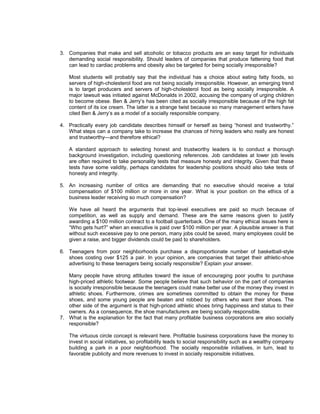 3. Companies that make and sell alcoholic or tobacco products are an easy target for individuals
   demanding social responsibility. Should leaders of companies that produce fattening food that
   can lead to cardiac problems and obesity also be targeted for being socially irresponsible?

   Most students will probably say that the individual has a choice about eating fatty foods, so
   servers of high-cholesterol food are not being socially irresponsible. However, an emerging trend
   is to target producers and servers of high-cholesterol food as being socially irresponsible. A
   major lawsuit was initiated against McDonalds in 2002, accusing the company of urging children
   to become obese. Ben & Jerry’s has been cited as socially irresponsible because of the high fat
   content of its ice cream. The latter is a strange twist because so many management writers have
   cited Ben & Jerry’s as a model of a socially responsible company.

4. Practically every job candidate describes himself or herself as being “honest and trustworthy.”
   What steps can a company take to increase the chances of hiring leaders who really are honest
   and trustworthy—and therefore ethical?

   A standard approach to selecting honest and trustworthy leaders is to conduct a thorough
   background investigation, including questioning references. Job candidates at lower job levels
   are often required to take personality tests that measure honesty and integrity. Given that these
   tests have some validity, perhaps candidates for leadership positions should also take tests of
   honesty and integrity.

5. An increasing number of critics are demanding that no executive should receive a total
   compensation of $100 million or more in one year. What is your position on the ethics of a
   business leader receiving so much compensation?

   We have all heard the arguments that top-level executives are paid so much because of
   competition, as well as supply and demand. These are the same reasons given to justify
   awarding a $100 million contract to a football quarterback. One of the many ethical issues here is
   “Who gets hurt?” when an executive is paid over $100 million per year. A plausible answer is that
   without such excessive pay to one person, many jobs could be saved, many employees could be
   given a raise, and bigger dividends could be paid to shareholders.

6. Teenagers from poor neighborhoods purchase a disproportionate number of basketball-style
   shoes costing over $125 a pair. In your opinion, are companies that target their athletic-shoe
   advertising to these teenagers being socially responsible? Explain your answer.

   Many people have strong attitudes toward the issue of encouraging poor youths to purchase
   high-priced athletic footwear. Some people believe that such behavior on the part of companies
   is socially irresponsible because the teenagers could make better use of the money they invest in
   athletic shoes. Furthermore, crimes are sometimes committed to obtain the money for these
   shoes, and some young people are beaten and robbed by others who want their shoes. The
   other side of the argument is that high-priced athletic shoes bring happiness and status to their
   owners. As a consequence, the shoe manufacturers are being socially responsible.
7. What is the explanation for the fact that many profitable business corporations are also socially
   responsible?

   The virtuous circle concept is relevant here. Profitable business corporations have the money to
   invest in social initiatives, so profitability leads to social responsibility such as a wealthy company
   building a park in a poor neighborhood. The socially responsible initiatives, in turn, lead to
   favorable publicity and more revenues to invest in socially responsible initiatives.
 