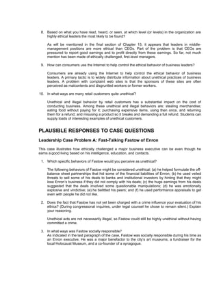 8. Based on what you have read, heard, or seen, at which level (or levels) in the organization are
    highly ethical leaders the most likely to be found?

     As will be mentioned in the final section of Chapter 15, it appears that leaders in middle-
     management positions are more ethical than CEOs. Part of the problem is that CEOs are
     pressured to report good earnings and to profit directly from these earnings. So far, not much
     mention has been made of ethically challenged, first-level managers.

 9. How can consumers use the Internet to help control the ethical behavior of business leaders?

     Consumers are already using the Internet to help control the ethical behavior of business
     leaders. A primary tactic is to widely distribute information about unethical practices of business
     leaders. A problem with complaint web sites is that the sponsors of these sites are often
     perceived as malcontents and disgruntled workers or former workers.

10. In what ways are many retail customers quite unethical?

     Unethical and illegal behavior by retail customers has a substantial impact on the cost of
     conducting business. Among these unethical and illegal behaviors are: stealing merchandise;
     eating food without paying for it; purchasing expensive items, using then once, and returning
     them for a refund; and misusing a product so it breaks and demanding a full refund. Students can
     supply loads of interesting examples of unethical customers.


PLAUSIBLE RESPONSES TO CASE QUESTIONS
Leadership Case Problem A: Fast-Talking Fastow of Enron
This case illustrates how ethically challenged a major business executive can be even though he
earns a good living based on his intelligence, education, and contacts.

 1. Which specific behaviors of Fastow would you perceive as unethical?

     The following behaviors of Fastow might be considered unethical: (a) he helped formulate the off-
     balance sheet partnerships that hid some of the financial liabilities of Enron; (b) he used veiled
     threats to sell some of his deals to banks and institutional investors by hinting that they might
     lose Enron’s business if they did not comply with his deals; (c) the huge earnings from his deals
     suggested that the deals involved some questionable manipulations; (d) he was emotionally
     explosive and vindictive; (e) he belittled his peers; and (f) he used performance appraisals to get
     even with people he did not like.

 2. Does the fact that Fastow has not yet been charged with a crime influence your evaluation of his
    ethics? (During congressional inquiries, under legal counsel he chose to remain silent.) Explain
    your reasoning.

     Unethical acts are not necessarily illegal, so Fastow could still be highly unethical without having
     committed a crime.

 3. In what ways was Fastow socially responsible?
    As indicated in the last paragraph of the case, Fastow was socially responsible during his time as
    an Enron executive. He was a major benefactor to the city’s art museums, a fundraiser for the
    local Holocaust Museum, and a co-founder of a synagogue.
 