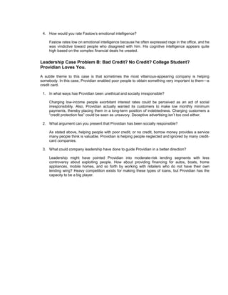 4. How would you rate Fastow’s emotional intelligence?

     Fastow rates low on emotional intelligence because he often expressed rage in the office, and he
     was vindictive toward people who disagreed with him. His cognitive intelligence appears quite
     high based on the complex financial deals he created.


Leadership Case Problem B: Bad Credit? No Credit? College Student?
Providian Loves You.
A subtle theme to this case is that sometimes the most villainous-appearing company is helping
somebody. In this case, Providian enabled poor people to obtain something very important to them—a
credit card.

 1. In what ways has Providian been unethical and socially irresponsible?

     Charging low-income people exorbitant interest rates could be perceived as an act of social
     irresponsibility. Also, Providian actually wanted its customers to make low monthly minimum
     payments, thereby placing them in a long-term position of indebtedness. Charging customers a
     “credit protection fee” could be seen as unsavory. Deceptive advertising isn’t too cool either.

 2. What argument can you present that Providian has been socially responsible?

     As stated above, helping people with poor credit, or no credit, borrow money provides a service
     many people think is valuable. Providian is helping people neglected and ignored by many credit-
     card companies.

 3. What could company leadership have done to guide Providian in a better direction?

     Leadership might have pointed Providian into moderate-risk lending segments with less
     controversy about exploiting people. How about providing financing for autos, boats, home
     appliances, mobile homes, and so forth by working with retailers who do not have their own
     lending wing? Heavy competition exists for making these types of loans, but Providian has the
     capacity to be a big player.
 