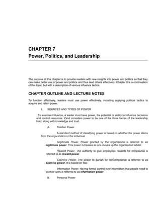 CHAPTER 7
Power, Politics, and Leadership



The purpose of this chapter is to provide readers with new insights into power and politics so that they
can make better use of power and politics and thus lead others effectively. Chapter 8 is a continuation
of this topic, but with a description of various influence tactics.


CHAPTER OUTLINE AND LECTURE NOTES
To function effectively, leaders must use power effectively, including applying political tactics to
acquire and retain power.

           I.    SOURCES AND TYPES OF POWER

        To exercise influence, a leader must have power, the potential or ability to influence decisions
      and control resources. Zand considers power to be one of the three forces of the leadership
      triad, along with knowledge and trust.

                 A.      Position Power

                        A standard method of classifying power is based on whether the power stems
           from the organization or the individual.

                         Legitimate Power. Power granted by the organization is referred to as
                legitimate power. This power increases as one moves up the organization ladder.

                          Reward Power. The authority to give employees rewards for compliance is
                referred to as reward power.

                         Coercive Power. The power to punish for noncompliance is referred to as
                coercive power. It is based on fear.

                          Information Power. Having formal control over information that people need to
                do their work is referred to as information power.

                 B.      Personal Power
 
