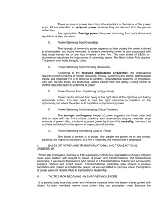 Three sources of power stem from characteristics or behaviors of the power
       actor. All are classified as personal power because they are derived from the person
       rather than
                      the organization. Prestige power, the power stemming from one’s status and
       reputation, is also important.

            C.       Power Stemming from Ownership

                    The strength of ownership power depends on how closely the owner is linked
       to shareholders and board members. A leader’s ownership power is also associated with
       how much money he or she has invested in the firm. The new breed of CEOs in
       ebusinesses escalates the importance of ownership power. The New Golden Rule applies:
       The person who holds the gold, rules.

            D.       Power Stemming from Providing Resources

                     According to the resource dependence perspective, the organization
       requires a continuing flow of human resources, money, customers and clients, technological
       inputs, and materials if it is to continue to function. Organizational subunits, or individuals
       who can provide these key resources, accrue power from this ability. Losing power to
       control resources leads to a decline in power.

            E.       Power Derived from Capitalizing on Opportunity

                     Power can be derived from being at the right place at the right time and taking
       appropriate action. You also need to have the right resources to capitalize on the
       opportunity. Go where the action is to capitalize on opportunity power.

            F.       Power Stemming from Managing Critical Problems

                       The strategic contingency theory of power suggests that those units best
       able to cope with the firm’s critical problems and uncertainties acquire relatively large
       amounts of power. Also, a subunit acquires power by virtue of its centrality, how much its
       activities are linked into the system of organizational activities.

            G.       Power Stemming from Being Close to Power

                     The closer a person is to power, the greater the power he or she exerts.
       Likewise, the higher a unit reports in a firm’s hierarchy, the more power it possesses.

II.   BASES OF POWER AND TRANSFORMATIONAL AND TRANSACTIONAL
LEADERSHIP

  When 280 employees reporting to 118 supervisors in forty-five organizations of many different
types were studied with respect to bases of power and transformational and transactional
leadership, it was found that leaders who behave in a transformational manner are perceived to
possess referent and expert power. Transformational leadership also showed a positive
correlation with reward and legitimate power, yet was unrelated to coercive power. Perceptions
of power were not clearly linked to transactional leadership.

III.        TACTICS FOR BECOMING AN EMPOWERING LEADER

 It is paradoxically true that power and influence increase when the leader shares power with
others. As team members receive more power, they can accomplish more. Because the
 