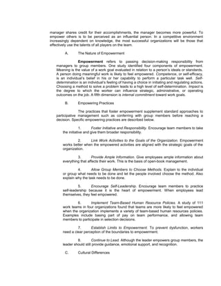 manager shares credit for their accomplishments, the manager becomes more powerful. To
empower others is to be perceived as an influential person. In a competitive environment
increasingly dependent on knowledge, the most successful organizations will be those that
effectively use the talents of all players on the team.

        A.       The Nature of Empowerment

                Empowerment refers to passing decision-making responsibility from
   managers to group members. One study identified four components of empowerment.
   Meaning is the value of a work goal evaluated in relation to a person’s ideals or standards.
   A person doing meaningful work is likely to feel empowered. Competence, or self-efficacy,
   is an individual’s belief in his or her capability to perform a particular task well. Self-
   determination is an individual’s feeling of having a choice in initiating and regulating actions.
   Choosing a method to solve a problem leads to a high level of self-determination. Impact is
   the degree to which the worker can influence strategic, administrative, or operating
   outcomes on the job. A fifth dimension is internal commitment toward work goals.

        B.       Empowering Practices

                 The practices that foster empowerment supplement standard approaches to
   participative management such as conferring with group members before reaching a
   decision. Specific empowering practices are described below.

                   1.      Foster Initiative and Responsibility. Encourage team members to take
       the initiative and give them broader responsibility.

                2.     Link Work Activities to the Goals of the Organization. Empowerment
       works better when the empowered activities are aligned with the strategic goals of the
       organization.

                3.       Provide Ample Information. Give employees ample information about
       everything that affects their work. This is the basis of open-book management.

                4.       Allow Group Members to Choose Methods. Explain to the individual
       or group what needs to be done and let the people involved choose the method. Also
       explain why the task needs to be done.

                 5.     Encourage Self-Leadership. Encourage team members to practice
       self-leadership because it is the heart of empowerment. When employees lead
       themselves, they feel empowered.

               6.       Implement Team-Based Human Resource Policies. A study of 111
       work teams in four organizations found that teams are more likely to feel empowered
       when the organization implements a variety of team-based human resources policies.
       Examples include basing part of pay on team performance, and allowing team
       members to participate in selection decisions.

                7.      Establish Limits to Empowerment. To prevent dysfunction, workers
       need a clear perception of the boundaries to empowerment.

                8.        Continue to Lead. Although the leader empowers group members, the
       leader should still provide guidance, emotional support, and recognition.

        C.       Cultural Differences
 