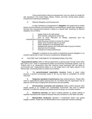 Cross-cultural factors influence empowerment, such as a study of a single firm
    with operations in the United States, Mexico, Poland, and India. Among Indian workers,
    empowerment lowered job satisfaction.

         D.      Effective Delegation and Empowerment

                 A major contributor to empowerment is delegation, the assignment to another
    person of formal authority and responsibility for accomplishing a specific task. Delegation is
    narrower than empowerment because it relates to a specific task. Guidelines for effective
    delegation are as follows:

                 1.        Assign duties to the right people.
                 2.        When feasible, delegate the whole task.
                 3.        Give as much instruction as needed, depending upon the
        characteristics of the group member.
                 4.        Allow the group member to choose the method.
                 5.        Retain some important tasks for yourself.
                 6.        Obtain feedback on the delegated task.
                 7.        Delegate both pleasant and unpleasant tasks to group members.
                 8.        Step back from the details.
                 9.        Evaluate and reward performance.

                 Delegation contributes to the practice of leadership because delegation is an
    excellent opportunity to coach the person accepting the delegated tasks.

 IV.     FACTORS THAT CONTRIBUTE TO ORGANIZATIONAL POLITICS

  Organizational politics refers to informal approaches to gaining power through means other
than merit or luck. Views of organizational politics are becoming increasingly positive, such as
“Political skill is an interpersonal style that combines social awareness with the ability to
communicate well.” Organizational politics is an old subject that is still highly relevant in the
Internet Age. Contributing factors to politics are as follows:

         A.    The pyramid-shaped organization structure fosters a power chase
    because a pyramid concentrates power at the top and leads to competition for limited
    resources.

         B.       Subjective standards of performance foster political behavior. People often
    resort to organizational politics because they do not believe that the organization has an
    objective and fair way of judging their performance and promotability.

           C.         Environmental uncertainty and turbulence fosters politics because when
    people operate in an unstable and unpredictable environment, they tend to behave
    politically. It is difficult to specify what people should be doing in an uncertain situation.

          D.      Emotional insecurity can lead to political behavior as people attempt to
    ingratiate themselves with superiors because they lack confidence in their talent and skills.

        E.       Machiavellian tendencies represent a fundamental reason why people
    engage in politics. People who are Machiavellian have a propensity to behave politically.
 