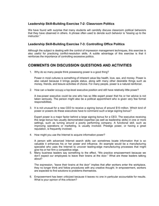 Leadership Skill-Building Exercise 7-2: Classroom Politics
We have found with surprise that many students will candidly discuss classroom political behaviors
that they have observed in others. A phrase often used to denote such behavior is “kissing up to the
instructor.”


Leadership Skill-Building Exercise 7-3: Controlling Office Politics
Although the subject is dealing with the control of impression management techniques, this exercise is
also useful for practicing conflict-resolution skills. A subtle advantage of this exercise is that it
reinforces the importance of controlling excessive politics.


COMMENTS ON DISCUSSION QUESTIONS AND ACTIVITIES
 1. Why do so many people think possessing power is a good thing?

     Power in most cultures is something of inherent value like health, love, sex, and money. Power is
     also valued because it brings people status, along with many other desirable things such as
     money, friends, and leisure activities of choice. For many people, power is a natural reinforcer.

 2. How can a leader occupy a top-level executive position and still have relatively little power?

     A low-power executive could be one who has so little expert power that his or her advice is not
     taken seriously. The person might also be a political appointment who is given very few formal
     responsibilities.

 3. It is not unusual for a new CEO to receive a signing bonus of around $10 million. Which kind of
    power or powers do these executives have to command such a large signing bonus?

     Expert power is a major factor behind a large signing bonus for a CEO. The executive receiving
     this large bonus has usually demonstrated expertise (as well as leadership skills) in one or more
     settings, such as turning around a poorly performing company. A functional skill, such as
     improving operations or marketing, is usually involved. Prestige power, or having a great
     reputation, is frequently involved.

 4. How might you use the Internet to acquire information power?

    A person with advanced Internet search skills can sometimes locate information that is so
    valuable it enhances his or her power and influence. An example would be a manufacturing
    specialist who uses the Internet to uncover leading-edge manufacturing processes that might
    give his or her firm a competitive edge.
 5. Many business leaders say something to the effect, “We practice empowerment because we
    don’t expect our employees to leave their brains at the door.” What are these leaders talking
    about?

     The expression, “leave their brains at the door” implies that after workers enter the workplace,
     they no longer think and follow procedures with any creative thought. In empowerment, workers
     are expected to find solutions to problems themselves.

 6. Empowerment has been criticized because it leaves no one in particular accountable for results.
    What is your opinion of this criticism?
 